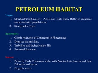 PETROLEUM HABITAT
Traps:
1. Structural/Combination : Anticlinal, fault traps, Rollover anticlines
associated with growth faults
2. Stratigraphic Traps
Reservoirs:
1. Clastic reservoirs of Cretaceous to Pliocene age
2. Deep sea basinal fans,
3. Turbidites and incised valley fills
4. Fractured Basement
Source:
1. Primarily Early Cretaceous shales with Permian,Late Jurassic and Late
Paleocene sediments
2. Biogenic source
 