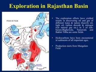 Exploration in Rajasthan Basin
• The exploration efforts have yielded
results in discovering oil and gas of
different types & nature (heavily oil,
light oil, carbon dioxide & nitrogen
rich natural gas etc.) in 3 of sub-
baisns-Baghewala, Nanuwala and
Bakhri Tibba are some fields
• Hydrocarbons have been encountered
in sediments of all important ages.
• Production starts from Mangalam
Field
 