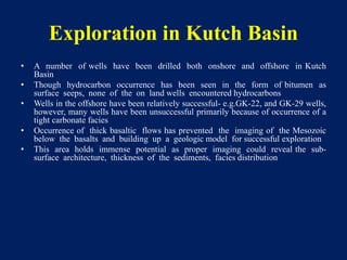 Exploration in Kutch Basin
• A number of wells have been drilled both onshore and offshore in Kutch
Basin
• Though hydrocarbon occurrence has been seen in the form of bitumen as
surface seeps, none of the on land wells encountered hydrocarbons
• Wells in the offshore have been relatively successful- e.g.GK-22, and GK-29 wells,
however, many wells have been unsuccessful primarily because of occurrence of a
tight carbonate facies
• Occurrence of thick basaltic flows has prevented the imaging of the Mesozoic
below the basalts and building up a geologic model for successful exploration
• This area holds immense potential as proper imaging could reveal the sub-
surface architecture, thickness of the sediments, facies distribution
 
