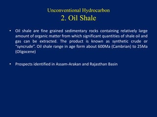 Unconventional Hydrocarbon
2. Oil Shale
• Oil shale are fine grained sedimentary rocks containing relatively large
amount of organic matter from which significant quantities of shale oil and
gas can be extracted. The product is known as synthetic crude or
“syncrude”. Oil shale range in age form about 600Ma (Cambrian) to 25Ma
(Oligocene)
• Prospects identified in Assam-Arakan and Rajasthan Basin
 