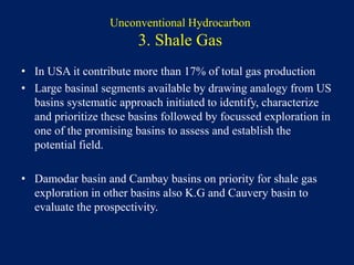 Unconventional Hydrocarbon
3. Shale Gas
• In USA it contribute more than 17% of total gas production
• Large basinal segments available by drawing analogy from US
basins systematic approach initiated to identify, characterize
and prioritize these basins followed by focussed exploration in
one of the promising basins to assess and establish the
potential field.
• Damodar basin and Cambay basins on priority for shale gas
exploration in other basins also K.G and Cauvery basin to
evaluate the prospectivity.
 
