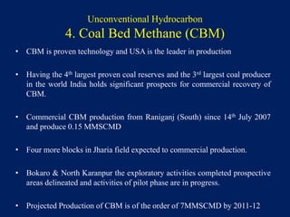 Unconventional Hydrocarbon
4. Coal Bed Methane (CBM)
• CBM is proven technology and USA is the leader in production
• Having the 4th largest proven coal reserves and the 3rd largest coal producer
in the world India holds significant prospects for commercial recovery of
CBM.
• Commercial CBM production from Raniganj (South) since 14th July 2007
and produce 0.15 MMSCMD
• Four more blocks in Jharia field expected to commercial production.
• Bokaro & North Karanpur the exploratory activities completed prospective
areas delineated and activities of pilot phase are in progress.
• Projected Production of CBM is of the order of 7MMSCMD by 2011-12
 