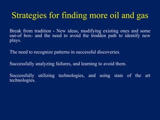 Strategies for finding more oil and gas
Break from tradition - New ideas, modifying existing ones and some
out-of box- and the need to avoid the trodden path to identify new
plays.
The need to recognize patterns in successful discoveries.
Successfully analyzing failures, and learning to avoid them.
Successfully utilizing technologies, and using state of the art
technologies.
 