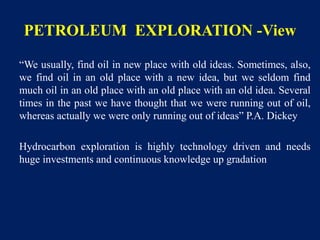 PETROLEUM EXPLORATION -View
“We usually, find oil in new place with old ideas. Sometimes, also,
we find oil in an old place with a new idea, but we seldom find
much oil in an old place with an old place with an old idea. Several
times in the past we have thought that we were running out of oil,
whereas actually we were only running out of ideas” P.A. Dickey
Hydrocarbon exploration is highly technology driven and needs
huge investments and continuous knowledge up gradation
 