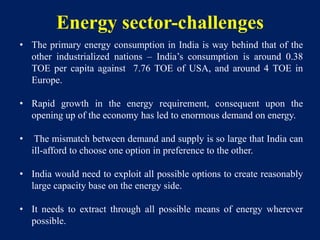 Energy sector-challenges
• The primary energy consumption in India is way behind that of the
other industrialized nations – India’s consumption is around 0.38
TOE per capita against 7.76 TOE of USA, and around 4 TOE in
Europe.
• Rapid growth in the energy requirement, consequent upon the
opening up of the economy has led to enormous demand on energy.
• The mismatch between demand and supply is so large that India can
ill-afford to choose one option in preference to the other.
• India would need to exploit all possible options to create reasonably
large capacity base on the energy side.
• It needs to extract through all possible means of energy wherever
possible.
 