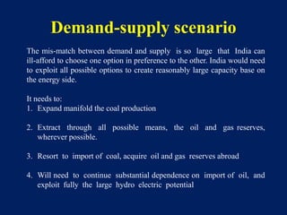 Demand-supply scenario
The mis-match between demand and supply is so large that India can
ill-afford to choose one option in preference to the other. India would need
to exploit all possible options to create reasonably large capacity base on
the energy side.
It needs to:
1. Expand manifold the coal production
2. Extract through all possible means, the oil and gas reserves,
wherever possible.
3. Resort to import of coal, acquire oil and gas reserves abroad
4. Will need to continue substantial dependence on import of oil, and
exploit fully the large hydro electric potential
 
