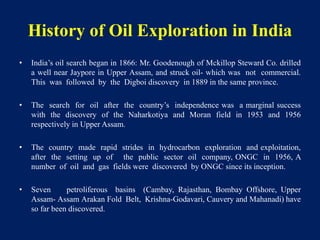 History of Oil Exploration in India
• India’s oil search began in 1866: Mr. Goodenough of Mckillop Steward Co. drilled
a well near Jaypore in Upper Assam, and struck oil- which was not commercial.
This was followed by the Digboi discovery in 1889 in the same province.
• The search for oil after the country’s independence was a marginal success
with the discovery of the Naharkotiya and Moran field in 1953 and 1956
respectively in Upper Assam.
• The country made rapid strides in hydrocarbon exploration and exploitation,
after the setting up of the public sector oil company, ONGC in 1956, A
number of oil and gas fields were discovered by ONGC since its inception.
• Seven petroliferous basins (Cambay, Rajasthan, Bombay Offshore, Upper
Assam- Assam Arakan Fold Belt, Krishna-Godavari, Cauvery and Mahanadi) have
so far been discovered.
 