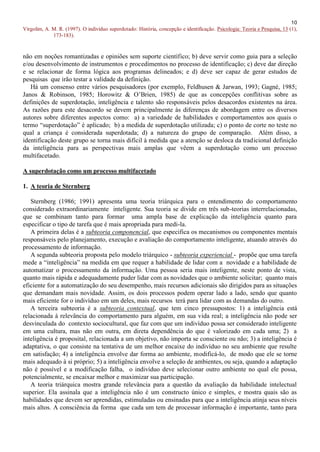 10
Virgolim, A. M. R. (1997). O indivíduo superdotado: História, concepção e identificação. Psicologia: Teoria e Pesquisa, 13 (1),
             173-183).


não em noções romantizadas e opiniões sem suporte científico; b) deve servir como guia para a seleção
e/ou desenvolvimento de instrumentos e procedimentos no processo de identificação; c) deve dar direção
e se relacionar de forma lógica aos programas delineados; e d) deve ser capaz de gerar estudos de
pesquisas que irão testar a validade da definição.
   Há um consenso entre vários pesquisadores (por exemplo, Feldhusen & Jarwan, 1993; Gagné, 1985;
Janos & Robinson, 1985; Horowitz & O’Brien, 1985) de que as concepções conflitivas sobre as
definições de superdotação, inteligência e talento são responsáveis pelos desacordos existentes na área.
As razões para este desacordo se devem principalmente às diferenças de abordagem entre os diversos
autores sobre diferentes aspectos como: a) a variedade de habilidades e comportamentos aos quais o
termo “superdotação” é aplicado; b) a medida de superdotação utilizada; c) o ponto de corte no teste no
qual a criança é considerada superdotada; d) a natureza do grupo de comparação. Além disso, a
identificação deste grupo se torna mais difícil à medida que a atenção se desloca da tradicional definição
da inteligência para as perspectivas mais amplas que vêem a superdotação como um processo
multifacetado.

A superdotação como um processo multifacetado

1. A teoria de Sternberg

   Sternberg (1986; 1991) apresenta uma teoria triárquica para o entendimento do comportamento
considerado extraordinariamente inteligente. Sua teoria se divide em três sub-teorias interrelacionadas,
que se combinam tanto para formar uma ampla base de explicação da inteligência quanto para
especificar o tipo de tarefa que é mais apropriada para medi-la.
   A primeira delas é a subteoria componencial, que especifica os mecanismos ou componentes mentais
responsáveis pelo planejamento, execução e avaliação do comportamento inteligente, atuando através do
processamento de informação.
   A segunda subteoria proposta pelo modelo triárquico - subteoria experiencial - propõe que uma tarefa
mede a “inteligência” na medida em que requer a habilidade de lidar com a novidade e a habilidade de
automatizar o processamento da informação. Uma pessoa seria mais inteligente, neste ponto de vista,
quanto mais rápida e adequadamente puder lidar com as novidades que o ambiente solicitar; quanto mais
eficiente for a automatização do seu desempenho, mais recursos adicionais são dirigidos para as situações
que demandam mais novidade. Assim, os dois processos podem operar lado a lado, sendo que quanto
mais eficiente for o indivíduo em um deles, mais recursos terá para lidar com as demandas do outro.
   A terceira subteoria é a subteoria contextual, que tem cinco pressupostos: 1) a inteligência está
relacionada à relevância do comportamento para alguém, em sua vida real; a inteligência não pode ser
desvinculada do contexto sociocultural, que faz com que um indivíduo possa ser considerado inteligente
em uma cultura, mas não em outra, em direta dependência do que é valorizado em cada uma; 2) a
inteligência é proposital, relacionada a um objetivo, não importa se consciente ou não; 3) a inteligência é
adaptativa, o que consiste na tentativa de um melhor encaixe do indivíduo no seu ambiente que resulte
em satisfação; 4) a inteligência envolve dar forma ao ambiente, modificá-lo, de modo que ele se torne
mais adequado à si próprio; 5) a inteligência envolve a seleção de ambientes, ou seja, quando a adaptação
não é possível e a modificação falha, o indivíduo deve selecionar outro ambiente no qual ele possa,
potencialmente, se encaixar melhor e maximizar sua participação.
   A teoria triárquica mostra grande relevância para a questão da avaliação da habilidade intelectual
superior. Ela assinala que a inteligência não é um constructo único e simples, e mostra quais são as
habilidades que devem ser aprendidas, estimuladas ou ensinadas para que a inteligência atinja seus níveis
mais altos. A consciência da forma que cada um tem de processar informação é importante, tanto para
 