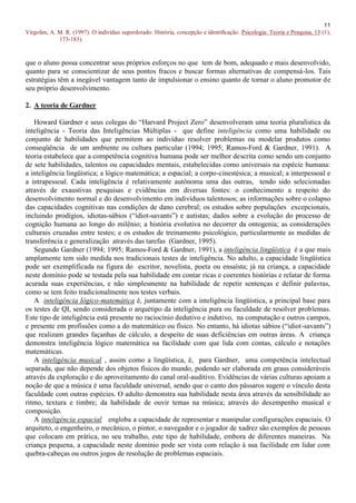 11
Virgolim, A. M. R. (1997). O indivíduo superdotado: História, concepção e identificação. Psicologia: Teoria e Pesquisa, 13 (1),
             173-183).


que o aluno possa concentrar seus próprios esforços no que tem de bom, adequado e mais desenvolvido,
quanto para se conscientizar de seus pontos fracos e buscar formas alternativas de compensá-los. Tais
estratégias têm a inegável vantagem tanto de impulsionar o ensino quanto de tornar o aluno promotor de
seu próprio desenvolvimento.

2. A teoria de Gardner

   Howard Gardner e seus colegas do “Harvard Project Zero” desenvolveram uma teoria pluralística da
inteligência - Teoria das Inteligências Múltiplas - que define inteligência como uma habilidade ou
conjunto de habilidades que permitem ao indivíduo resolver problemas ou modelar produtos como
conseqüência de um ambiente ou cultura particular (1994; 1995; Ramos-Ford & Gardner, 1991). A
teoria estabelece que a competência cognitiva humana pode ser melhor descrita como sendo um conjunto
de sete habilidades, talentos ou capacidades mentais, estabelecidas como universais na espécie humana:
a inteligência lingüística; a lógico matemática; a espacial; a corpo-cinestésica; a musical; a interpessoal e
a intrapessoal. Cada inteligência é relativamente autônoma uma das outras, tendo sido selecionadas
através de exaustivas pesquisas e evidências em diversas fontes: o conhecimento a respeito do
desenvolvimento normal e do desenvolvimento em indivíduos talentosos; as informações sobre o colapso
das capacidades cognitivas nas condições de dano cerebral; os estudos sobre populações excepcionais,
incluindo prodígios, idiotas-sábios (“idiot-savants”) e autistas; dados sobre a evolução do processo de
cognição humana ao longo do milênio; a história evolutiva no decorrer da ontogenia; as considerações
culturais cruzadas entre testes; e os estudos de treinamento psicológico, particularmente as medidas de
transferência e generalização através das tarefas (Gardner, 1995).
   Segundo Gardner (1994; 1995; Ramos-Ford & Gardner, 1991), a inteligência lingüística é a que mais
amplamente tem sido medida nos tradicionais testes de inteligência. No adulto, a capacidade lingüística
pode ser exemplificada na figura do escritor, novelista, poeta ou ensaísta; já na criança, a capacidade
neste domínio pode se testada pela sua habilidade em contar ricas e coerentes histórias e relatar de forma
acurada suas experiências, e não simplesmente na habilidade de repetir sentenças e definir palavras,
como se tem feito tradicionalmente nos testes verbais.
   A inteligência lógico-matemática é, juntamente com a inteligência lingüística, a principal base para
os testes de QI, sendo considerada o arquétipo da inteligência pura ou faculdade de resolver problemas.
Este tipo de inteligência está presente no raciocínio dedutivo e indutivo, na computação e outros campos,
e presente em profissões como a do matemático ou físico. No entanto, há idiotas sábios (“idiot-savants”)
que realizam grandes façanhas de cálculo, a despeito de suas deficiências em outras áreas. A criança
demonstra inteligência lógico matemática na facilidade com que lida com contas, cálculo e notações
matemáticas.
   A inteligência musical , assim como a lingüística, é, para Gardner, uma competência intelectual
separada, que não depende dos objetos físicos do mundo, podendo ser elaborada em graus consideráveis
através da exploração e do aproveitamento do canal oral-auditivo. Evidências de várias culturas apoiam a
noção de que a música é uma faculdade universal, sendo que o canto dos pássaros sugere o vínculo desta
faculdade com outras espécies. O adulto demonstra sua habilidade nesta área através da sensibilidade ao
ritmo, textura e timbre; da habilidade de ouvir temas na música; através do desempenho musical e
composição.
   A inteligência espacial engloba a capacidade de representar e manipular configurações espaciais. O
arquiteto, o engenheiro, o mecânico, o pintor, o navegador e o jogador de xadrez são exemplos de pessoas
que colocam em prática, no seu trabalho, este tipo de habilidade, embora de diferentes maneiras. Na
criança pequena, a capacidade neste domínio pode ser vista com relação à sua facilidade em lidar com
quebra-cabeças ou outros jogos de resolução de problemas espaciais.
 