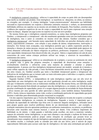12
Virgolim, A. M. R. (1997). O indivíduo superdotado: História, concepção e identificação. Psicologia: Teoria e Pesquisa, 13 (1),
             173-183).


   A inteligência corporal cinestésica refere-se à capacidade do corpo ou parte dele em desempenhar
uma tarefa ou modelar um produto. Esta inteligência se manifesta no dançarino, no atleta, no mímico,
no cirurgião, por exemplo. A criança inteligente “corpo-cinestesicamente” demonstra sua habilidade
movendo-se expressivamente em resposta a diferentes estímulos musicais e verbais, ou demonstrando
habilidades atléticas em esportes ou no mesmo em atividades de brinquedo. Para Gardner, constitui uma
evidência dos aspectos cognitivos do uso do corpo a capacidade de usá-lo para expressar uma emoção
(como na dança), disputar um jogo (como no esporte) ou criar um novo produto.
   Da mesma forma que a inteligência corporal-cienstésica, as outras duas inteligências propostas por
Gardner - a interpessoal e a intrapessoal - não são usualmente apontadas como tais nos tradicionais testes
de inteligência, mas o autor as considera no mesmo nível das demais. Gardner considera que a
inteligência interpessoal está baseada numa capacidade do indivíduo em perceber distinções entre os
outros, especialmente contrastes com relação a seus estados de ânimo, temperamentos, motivações e
intenções. Em formas mais avançadas, essa inteligência permite que o adulto experiente perceba as
intenções e desejos de outras pessoas, mesmo que elas os escondam. Essa capacidade pode aparecer de
forma altamente sofisticada em líderes religiosos ou políticos, professores, terapeutas e pais. Crianças
com capacidades interpessoais bem desenvolvidas são, em geral, líderes e organizadoras em sala de aula,
conscientes de como outras crianças preferem utilizar seu tempo, e sensíveis às necessidades e
sentimentos dos outros.
   A inteligência intrapessoal refere-se ao entendimento de si próprio, o acesso ao sentimento do valor
da própria vida, à gama das próprias emoções, à capacidade de discriminar essas emoções e
eventualmente rotulá-las e utilizá-las como uma maneira de entender e orientar o próprio
comportamento. A pessoa com boa inteligência interpessoal possui um modelo acurado de si mesma e,
como reflete aspectos da vida privada, é mais facilmente transmitida através da música, da linguagem,
das artes visuais, etc. Gardner acredita que tanto a faculdade interpessoal quanto a intrapessoal são
indicativas de inteligências que se tornam cada vez mais relevantes para o indivíduo e a espécie, estando
fundidas no senso de eu do indivíduo.
   Segundo Gardner (1995), a independência de cada inteligência significa que um alto nível de
capacidade em uma inteligência não requer um nível igualmente elevado em outra inteligência, noção
esta que vividamente contrasta com as tradicionais medidas de QI. Da mesma forma, um indivíduo pode
não ser especificamente bem-dotado em qualquer uma das inteligências e, no entanto, em virtude de uma
peculiar combinação de capacidades, possa vir a ocupar alguma posição na sociedade de forma destacada
- talvez mesmo por uma questão de saber aproveitar a chance, como também destaca Tannembaum
(1991). Assim, torna-se importante, nesta visão, avaliar a combinação particular de capacidades que pode
destinar o indivíduo para determinada posição vocacional ou ocupação.
   Um dos aspectos importantes que a Teoria das Múltiplas Inteligências levanta diz respeito a avaliação
de determinadas inteligências ou conjunto de inteligências. Segundo a teoria, é importante que a
avaliação da capacidade do indivíduo seja feita com os materiais daquela inteligência, utilizados tanto
para propor quanto para resolver problemas dentro de um determinado domínio - por exemplo, a
avaliação matemática deveria apresentar problemas em ambientes matemáticos; na música, os problemas
deveriam estar inseridos num sistema musical, e assim por diante. Uma evidência importante da
habilidade ou do talento é dada quando o indivíduo pode escolher, em meio a materiais variados,
capazes de estimular várias inteligências, os que mais chamam a sua atenção e explorar de forma mais
aprofundada. Posteriormente pode-se propor outras situações de avaliação que possam levar ao
entendimento mais completo do tipo de inteligência apresentado por cada criança em situação de escolha.
No âmbito escolar, a avaliação pode se estender por todo um ano letivo, pois é através de jogos
especialmente fabricados para acessar cada tipo de inteligência e de toda uma estimulação por parte de
 