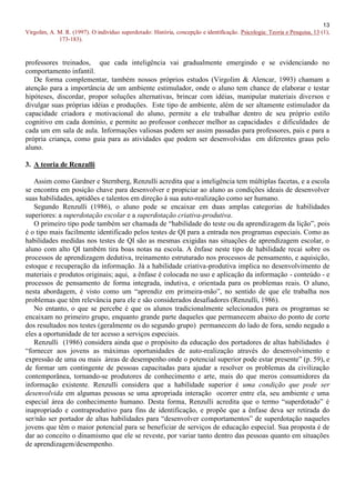 13
Virgolim, A. M. R. (1997). O indivíduo superdotado: História, concepção e identificação. Psicologia: Teoria e Pesquisa, 13 (1),
             173-183).


professores treinados, que cada inteligência vai gradualmente emergindo e se evidenciando no
comportamento infantil.
   De forma complementar, também nossos próprios estudos (Virgolim & Alencar, 1993) chamam a
atenção para a importância de um ambiente estimulador, onde o aluno tem chance de elaborar e testar
hipóteses, discordar, propor soluções alternativas, brincar com idéias, manipular materiais diversos e
divulgar suas próprias idéias e produções. Este tipo de ambiente, além de ser altamente estimulador da
capacidade criadora e motivacional do aluno, permite a ele trabalhar dentro de seu próprio estilo
cognitivo em cada domínio, e permite ao professor conhecer melhor as capacidades e dificuldades de
cada um em sala de aula. Informações valiosas podem ser assim passadas para professores, pais e para a
própria criança, como guia para as atividades que podem ser desenvolvidas em diferentes graus pelo
aluno.

3. A teoria de Renzulli

   Assim como Gardner e Sternberg, Renzulli acredita que a inteligência tem múltiplas facetas, e a escola
se encontra em posição chave para desenvolver e propiciar ao aluno as condições ideais de desenvolver
suas habilidades, aptidões e talentos em direção à sua auto-realização como ser humano.
   Segundo Renzulli (1986), o aluno pode se encaixar em duas amplas categorias de habilidades
superiores: a superdotação escolar e a superdotação criativa-produtiva.
   O primeiro tipo pode também ser chamada de “habilidade do teste ou da aprendizagem da lição”, pois
é o tipo mais facilmente identificado pelos testes de QI para a entrada nos programas especiais. Como as
habilidades medidas nos testes de QI são as mesmas exigidas nas situações de aprendizagem escolar, o
aluno com alto QI também tira boas notas na escola. A ênfase neste tipo de habilidade recai sobre os
processos de aprendizagem dedutiva, treinamento estruturado nos processos de pensamento, e aquisição,
estoque e recuperação da informação. Já a habilidade criativa-produtiva implica no desenvolvimento de
materiais e produtos originais; aqui, a ênfase é colocada no uso e aplicação da informação - conteúdo - e
processos de pensamento de forma integrada, indutiva, e orientada para os problemas reais. O aluno,
nesta abordagem, é visto como um “aprendiz em primeira-mão”, no sentido de que ele trabalha nos
problemas que têm relevância para ele e são considerados desafiadores (Renzulli, 1986).
   No entanto, o que se percebe é que os alunos tradicionalmente selecionados para os programas se
encaixam no primeiro grupo, enquanto grande parte daqueles que permanecem abaixo do ponto de corte
dos resultados nos testes (geralmente os do segundo grupo) permanecem do lado de fora, sendo negado a
eles a oportunidade de ter acesso a serviços especiais.
   Renzulli (1986) considera ainda que o propósito da educação dos portadores de altas habilidades é
“fornecer aos jovens as máximas oportunidades de auto-realização através do desenvolvimento e
expressão de uma ou mais áreas de desempenho onde o potencial superior pode estar presente” (p. 59), e
de formar um contingente de pessoas capacitadas para ajudar a resolver os problemas da civilização
contemporânea, tornando-se produtores de conhecimento e arte, mais do que meros consumidores da
informação existente. Renzulli considera que a habilidade superior é uma condição que pode ser
desenvolvida em algumas pessoas se uma apropriada interação ocorrer entre ela, seu ambiente e uma
especial área do conhecimento humano. Desta forma, Renzulli acredita que o termo “superdotado” é
inapropriado e contraprodutivo para fins de identificação, e propõe que a ênfase deva ser retirada do
ser/não ser portador de altas habilidades para “desenvolver comportamentos” de superdotação naqueles
jovens que têm o maior potencial para se beneficiar de serviços de educação especial. Sua proposta é de
dar ao conceito o dinamismo que ele se reveste, por variar tanto dentro das pessoas quanto em situações
de aprendizagem/desempenho.
 