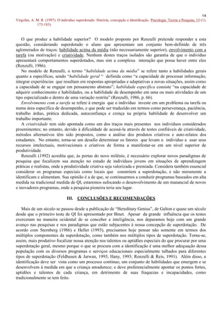 14
Virgolim, A. M. R. (1997). O indivíduo superdotado: História, concepção e identificação. Psicologia: Teoria e Pesquisa, 13 (1),
             173-183).


   O que produz a habilidade superior? O modelo proposto por Renzulli pretende responder a esta
questão, considerando superdotado o aluno que apresentam um conjunto bem-definido de três
aglomerados de traços: habilidade acima da média (não necessariamente superior), envolvimento com a
tarefa (ou motivação) e criatividade. Nenhum destes traços isolados são garantia de que o indivíduo
apresentará comportamentos superdotados, mas sim a complexa interação que possa haver entre eles
(Renzulli, 1986).
   No modelo de Renzulli, o termo “habilidade acima da média” se refere tanto a habilidades gerais
quanto a específicas, sendo “habilidade geral “ definida como “a capacidade de processar informação,
integrar experiências que resultam em respostas apropriadas e adaptativas a novas situações, assim como
a capacidade de se engajar em pensamento abstrato”; habilidade específica consiste “na capacidade de
adquirir conhecimento e habilidades, ou a habilidade de desempenho em uma ou mais atividades de um
tipo especializado e dentro de uma variação restrita” (Renzulli, 1986, p. 66).
   Envolvimento com a tarefa se refere à energia que o indivíduo investe em um problema ou tarefa ou
numa área específica de desempenho, e que pode ser traduzido em termos como perseverança, paciência,
trabalho árduo, prática dedicada, autoconfiança e crença na própria habilidade de desenvolver um
trabalho importante.
   A criatividade tem sido apontada como um dos traços mais presentes nos indivíduos considerados
proeminentes; no entanto, devido à dificuldade de acessá-la através de testes confiáveis de criatividade,
métodos alternativos têm sido propostos, como a análise dos produtos criativos e auto-relatos dos
estudantes. No entanto, torna-se um desafio determinar os fatores que levam o indivíduo a usar seus
recursos intelectuais, motivacionais e criativos de forma a manifestar-se em um nível superior de
produtividade.
   Renzulli (1992) acredita que, às portas do novo milênio, é necessário explorar novos paradigmas de
pesquisa que focalizem sua atenção no estudo de indivíduos jovens em situações de aprendizagem
práticas e realistas, onde a produtividade criativa seja valorizada e premiada. Considera também essencial
considerar os programas especiais como locais que constróem a superdotação, e não meramente a
identificam e alimentam. Sua opinião é a de que, se continuarmos a conduzir programas baseados em alta
medida na tradicional medida de QI, estaremos sufocando o desenvolvimento de um manancial de novos
e inovadores programas, onde a pesquisa pioneira teria seu lugar.

                                 III. CONCLUSÕES E RECOMENDAÇÕES

   Mais de um século se passou desde a publicação de “Hereditary Genius”, de Galton e quase um século
desde que o primeiro teste de QI foi apresentado por Binet. Apesar da grande influência que os testes
exerceram na maneira ocidental de se conceber a inteligência, nos deparamos hoje com um grande
avanço nas pesquisas e nos paradigmas que estão subjacentes à nossa concepção de superdotação. De
acordo com Sternberg (1986) e Heller (1993), precisamos hoje pensar não somente em termos dos
múltiplos componentes da superdotação, como também nos múltiplos tipos de superdotação. Torna-se,
assim, mais produtivo focalizar nossa atenção nos talentos ou aptidões especiais do que procurar por uma
superdotação geral, mesmo porque o que se procura com a identificação é uma melhor adequação dessa
população com os diversos programas e serviços educacionais especialmente talhados para diferentes
tipos de superdotação (Feldhusen & Jarwan, 1993; Hany, 1993; Renzulli & Reis, 1991). Além disso, a
identificação deve ser vista como um processo contínuo, um conjunto de habilidades que emergem e se
desenvolvem à medida em que a criança amadurece; e deve preferencialmente apontar os pontos fortes,
aptidões e talentos de cada criança, em detrimento de suas fraquezas e incapacidades, como
tradicionalmente se tem feito.
 