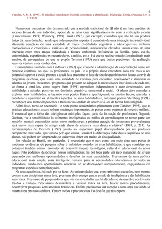 15
Virgolim, A. M. R. (1997). O indivíduo superdotado: História, concepção e identificação. Psicologia: Teoria e Pesquisa, 13 (1),
             173-183).


   Numerosas pesquisas têm demonstrado que a medida tradicional de QI não é um bom preditor do
sucesso futuro de um indivíduo, apesar de se relacionar significativamente com a realização escolar
(Tannembaum, 1991; Weinberg, 1989). Trost (1993), por exemplo, considera que não há um preditor
único da superdotação, sendo que o desempenho superior é o produto de uma interação intra-individual
altamente complexa de uma variedade de traços (habilidades cognitivas e não-cognitivas, atributos
motivacionais e emocionais, variáveis de personalidade, autoconceito elevado), assim como de uma
interação entre estes traços individuais e fatores ambientais (influências da família, pares, escola,
universidade, experiências extracurriculares, a mídia, etc.). Há que se realizar estudos longitudinais mais
amplos, da envergadura do que se propôs Terman (1975) para que outros preditores da realização
superior venham a ser conhecidos.
   Concordamos também com Feldhusen (1992) que concebe a identificação da superdotação como um
processo contínuo, no qual os professores, os pais e a próprio aluno entendem cada vez mais o seu
potencial superior e estão prontos a ajudá-la a encontrar o foco de seu desenvolvimento futuro, através de
programas ecléticos, que usam uma variedade de recursos para encontrar, desenvolver e alimentar os
talentos do jovem. Buscamos programas que possam se adequar às necessidades individuais de cada um,
de forma a torná-los, como sugere Betts (1991) aprendizes independentes e auto-direcionados, com
habilidades e atitudes positivas nos domínios cognitivo, emocional e social. O aluno deve aprender a
explorar suas habilidades, reforçando seus pontos fortes e aperfeiçoando os pontos fracos; aprender a
coordenar e equilibrar os diferentes aspectos de suas habilidades e, conforme pontua Sternberg (1991),
reconhecer seus metacomponentes e trabalhar no sentido de desenvolvê-los de forma bem integrada.
   Além disso, torna-se necessário - e neste ponto concordamos plenamente com Gardner (1995), que as
práticas educacionais atuais sofram mudanças importantes, às portas como estamos do terceiro milênio.
É essencial que a idéia das inteligências múltiplas façam parte da formação de professores. Segundo
Gardner, “se a sensibilidade às diferentes inteligências ou estilos de aprendizagem se tornar parte dos
modelos mentais construídos pelos novos professores, a próxima geração de instrutores provavelmente
será muito mais capaz de atingir cada aluno de maneira mais direta e efetiva” (1995, p. 213). As
recomendações de Renzulli (1992) quanto ao importante papel desempenhado por um professor
competente, motivado, apaixonado pelo que ensina, sensível às diferenças individuais cognitivas de seus
alunos, não podem ser desprezadas se quisermos obter um ensino de alta qualidade.
   Em relação ao Brasil, em particular, é necessário que o país como um todo abra suas portas às
modernas evidências de pesquisa sobre o indivíduo portador de altas habilidades, e que considere seu
potencial também como promotor do desenvolvimento tecnológico, cultural e educacional da nossa
nação. Não podemos desperdiçar nossas inteligências; há por toda parte um rico manancial de jovens
esperando por melhores oportunidades e desafios às suas capacidades. Precisamos de uma política
educacional mais ampla, mais inteligente, voltada para as necessidades educacionais de todos os
indivíduos, dando-lhes oportunidades concretas de se desenvolver adequadamente, engajando-os em
programas especiais bem planejados.
   Na área acadêmica, há tudo por se fazer. As universidades que, com raríssimas exceções, nem mesmo
contam com disciplinas nessa área, precisam abrir espaço para o estudo da inteligência e das habilidades
superiores. Precisa-se de pesquisadores que iniciem o trabalho que há décadas se desenvolve nos Estados
Unidos e Europa. Precisamos desenvolver e validar testes na área, buscar novos procedimentos,
desenvolver pesquisas com amostras brasileiras. Enfim, precisamos dar atenção a uma área que ainda se
mostra tabu em nossa cultura. Vencer medos e preconceitos é o desafio que nos espera.
 