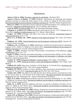 16
Virgolim, A. M. R. (1997). O indivíduo superdotado: História, concepção e identificação. Psicologia: Teoria e Pesquisa, 13 (1),
             173-183).


                                                       BIBLIOGRAFIA

   Alencar, E.M.L.S. (1986). Psicologia e educação do superdotado. São Paulo: EPU.
   Alencar, E.M.L.S., & Blumen, S. (1993). Programs and practices for identifying and nurturing
giftedness and talent in Central and South America. In K.A. Heller, F.J. Mönks & A.H. Passow (Eds.),
International handbook and development of giftedness and talent (pp. 849-864). Oxford: Pergamon Press.
   Betts, G.T. (1991). The autonomous learner model for the gifted and talented. In N. Colangelo & G.A.
Davis (Eds.), Handbook of gifted education (pp. 142-153). Boston: Allyn & Bacon.
   Clark, B. (1992). Growing up gifted. New York: Macmillan Publishing Company.
   Colangelo, N., & Davis, G.A. (1991). Introduction and historical overview. In N. Colangelo & G.A.
Davis (Eds.), Handbook of gifted education (pp.3-13). Boston: Allyn & Bacon.
   Cropley, A.J. (1993). Giftedness and school: New issues and challenges. International Journal of
Educational Research, 19 (1): 1- 98.
   Davis, G.A., & Rimm, S.B. (1989). Education of the gifted and talented. New Jersey, NJ: Prentice
Hall.
   Feldhusen, J.F. (1992). Talented Identification and Development in Education (TIDE). Sarasota, FL:
Center for Creative Learning.
   Feldhusen, J.F., & Jarwan, F.A. (1993). Identification of gifted and talented youth for educational
programs. In K.A. Heller, F.J. Mönks & A.H. Passow (Eds.), International handbook and development of
giftedness and talent (pp. 233-250). Oxford: Pergamon Press.
   Gagné, F. (1985). Giftedness and talent: Reexamining a reexamination of the definitions. Gifted
Child Quartely, 29 (3): 103 - 112.
   Gagné, F. (1993). Constructs and models pertaining to excepcional human abilities. In K.A. Heller,
F.J. Mönks & A.H. Passow (Eds.), International handbook and development of giftedness and talent
(pp.69-87). Oxford: Pergamon Press.
   Gardner, H. (1994). Inteligências Múltiplas: A teoria na prática. Porto Alegre: Artes Médicas.
   Gardner, H. (1995). Estruturas da mente: A teoria das Inteligências Múltiplas. Porto Alegre: Artes
Médicas.
   Guilford, J.P. (1975). Three faces of Intellect. In W.B. Barbe & J.S. Renzulli (Eds.), Psychology and
education of the gifted (pp.75-90). New York: Irvington Publishers.
   Guilford, J.P. (1979). Varieties of creative giftedness, their measurement and development. In J.C.
Gowan & E.P. Torrance (Eds.), Educating the ablest (pp.285-298). New York: Peacok.
   Grinder, R.E. (1985). The gifted in our midst: By their divine deeds, neuroses, and mental test scores
we have known them. In F.D. Horowitz & M. O’Brien (Eds.). The gifted and talented: Developmental
perspectives (pp.5-35). Washington, DC: American Psychological Association.
   Hany, E.A. (1993). Methodological problems and issues concerning identification. In K.A. Heller,
F.J. Mönks & A.H. Passow (Eds.), International handbook and development of giftedness and talent (pp.
209-232). Oxford: Pergamon Press.
   Heller, K. A. (1993). Structural tendencies and issues of research on giftedness and talent. In K.A.
Heller, F.J. Mönks & A.H. Passow (Eds.), International handbook and development of giftedness and
talent (pp. 49-67). Oxford: Pergamon Press.
   Horowitz, F.D., & O’Brien, M. (1985). Epilogue. Perspectives on research and development. In F.D.
Horowitz & M. O’Brien (Eds.). The gifted and talented: Developmental perspectives (pp. 437-454).
Washington, DC: American Psychological Association.
   Janos, P.M., & Robinson, N.M. (1985). Psychosocial development in intellectually gifted children. In
F.D.Horowitz & M.O’Brien (Eds.). The gifted and talented: Developmental perspectives (pp.149-196).
Washington, DC: American Psychological Association.
 