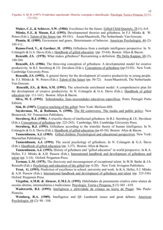 17
Virgolim, A. M. R. (1997). O indivíduo superdotado: História, concepção e identificação. Psicologia: Teoria e Pesquisa, 13 (1),
             173-183).



   Maker, C.J., & Schiever, S.W. (1984). Excellence for the future. Gifted Child Quartely, 28 (1), 6-8.
   Mönks, F.J., & Mason, E.J. (1993). Developmental theories and giftedness. In F.J. Mönks & W.
Peters (Eds.), Talent of the future (pp. 89-101). Assen/Maastricth, The Netherlands: Van Gorcum.
   Plomin, R. (1989). Enviroment and genes. Determinants of behavior. American Psychologist, 44 (2):
105-111.
   Ramos-Ford, V., & Gardner, H. (1991). Giftedness from a multiple intelligence perspective. In N.
Colangelo & G.A. Davis (Eds.), Handbook of gifted education (pp. 55-64). Boston: Allyn & Bacon.
   Renzulli, J.S. (1978). What makes giftedness? Reexamining a definition. Phi Delta Kappan, 60 (3),
180-184.
   Renzulli, J.S. (1986). The three-ring conception of giftedness: A developmental model for creative
productivity. In R.J. Sternberg & J.E. Davidson (Eds.), Conceptions of giftedness (pp.53-92). New York:
Cambridge University Press.
   Renzulli, J.S. (1992). A general theory for the development of creative productivity in young people.
In F.J. Mönks & W. Peters (Eds.), Talent of the future (pp. 50-72). Assen/Maastricth, The Netherlands:
Van Gorcum.
    Renzulli, J.S., & Reis, S.M. (1991). The schoolwide enrichment model: A comprehensive plan for
the development of creative productivity. In N. Colangelo & G.A. Davis (Eds.), Handbook of gifted
education (pp. 111-141). Boston: Allyn & Bacon.
   Silva, M. E. (1992). Sobredotados. Suas necessidades educativas específicas. Porto, Portugal: Porto
Editora.
   Sisk, D. (1987). Creative teaching of the gifted. New York: McGraw-Hill.
   Snyderman, M., & Rothman, S. (1990). The IQ controversy. The media and public policy. New
Brunswick, NJ: Transaction Publishers.
   Sternberg, R.J. (1986). A triarchic theory of intellectual giftedness. In R.J. Sternberg & J.E. Davidson
(Eds.), Conceptions of giftedness (pp. 223-243). Cambridge, MA: Cambridge University Press.
   Sternberg, R.J. (1991). Giftedness according to the triarchic theory of human intelligence. In N.
Colangelo & G.A. Davis (Eds.), Handbook of gifted education (pp.45-54). Boston: Allyn & Bacon.
   Tannembaum, A.J. (1983). Gifted children: Psychological and educational perspectives. New York:
Macmillan Publishing Co.
   Tannembaum, A.J. (1991). The social psychology of giftedness. In N. Colangelo & G.A. Davis
(Eds.), Handbook of gifted education (pp. 3-27). Boston: Allyn & Bacon.
   Tannembaum, A.J. (1993). History of giftedness and “gifted education” in world perspective. In K.A.
Heller, F.J. Mönks & A.H. Passow (Eds.), International handbook and development of giftedness and
talent (pp. 3-14). Oxford: Pergamon Press.
   Terman, L.M. (1975). The discovery and encouragement of exceptional talent. In W.B. Barbe & J.S.
Renzulli (Eds.), Psychology and education of the gifted (pp. 6-20). New York: Irvington Publishers.
   Trost, G. (1993). Prediction of excellence in school, university and work. In K.A. Heller, F.J. Mönks
& A.H. Passow (Eds.), International handbook and development of giftedness and talent (pp. 325-336).
Oxford: Pergamon Press.
   Virgolim, A.M.R. & Alencar, E.M.L.S. (1993). Habilidades de pensamento criativo entre alunos de
escolas abertas, intermediárias e tradicionais. Psicologia: Teoria e Pesquisa, 9 (3): 601 - 610.
   Wadsworth, B.J. (1993). Inteligência e afetividade da criança na teoria de Piaget. São Paulo:
Pioneira.
   Weinberg, R.A. (1989). Intelligence and QI: Landmark issues and great debates. American
Psychologist, 44 (2): 98 - 104.
 