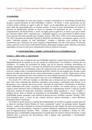 3
Virgolim, A. M. R. (1997). O indivíduo superdotado: História, concepção e identificação. Psicologia: Teoria e Pesquisa, 13 (1),
             173-183).



A terminologia

   Uma das dificuldades do tema aqui tratado é a própria nomenclatura ou terminologia utilizada para
designar a pessoa portadora de altas habilidades e talentos. No Brasil, o termo superdotado, de uso
corrente, produz confusão ao sugerir a idéia de “super”, ou de capacidades que se situam em um nível
muito além das apresentadas pelo ser humano comum. O termo se torna inconveniente até mesmo no
processo de identificação, quando se busca os extremos em detrimento de um contínuum de
comportamentos. Da mesma forma, o termo em inglês gifted ou giftedness se refere a gift, que se traduz
por “presente, dádiva, dom”, sugerindo que a habilidade superior é um dom natural ou dádiva divina.
Estes conceitos têm sido criticados (por exemplo, Alencar, 1986; Silva, 1992) e novos termos propostos.
Em 1994 a Secretaria de Educação Especial do Ministério da Educação e do Desporto sugeriu o uso do
termo “indivíduo portador de altas habilidades”, situando o indivíduo como portador de uma
característica que o diferencia de outros enquanto comportamento, mas não como pessoa. No presente
estudo usaremos os dois termos intercambiavelmente, pretendendo designar aquele indivíduo que possui
capacidades, em uma ou mais áreas, distintamente acima da média de seus pares.

               II. VISÃO HISTÓRICA SOBRE A INTELIGÊNCIA E SUPERDOTAÇÃO

Crenças e mitos sobre a superdotação

     Os indivíduos que se destacam por suas habilidades superiores sempre foram motivo de curiosidade.
Independentemente de quando ou em que campo do conhecimento o ser humano se destaca por sua
excelência, há sempre um movimento de reação, seja ele de interesse, aceitação, desconfiança ou
antipatia, dependendo de como é visto pelo seu ambiente sócio-cultural. Enquanto alguns passam para a
imortalidade pelas suas contribuições, outros são esquecidos após sua morte (Tannembaum 1983). Seja
como for, sempre coube à sociedade determinar qual deles valorar em uma acepção mais elevada, e quais
ignorar, havendo uma mudança de tais valores relativamente ao tempo e à cultura. Alguns destes valores
sobreviveram e permanecem hoje como resquícios de uma tradição enraizada em crenças populares, que
se traduzem por mitos e falsos juízos sobre o que vem a ser a habilidade superior.
    Nos séculos XV e XVI, por exemplo, os indivíduos que se destacavam por suas façanhas e proezas
eram tidos como inspirados por demônios, apontados como hereges e queimados como bruxos. Já na
Renascença, com o advento das novas teorias derivadas da observação e classificação, os demônios
foram substituídos pela mente, concebida como função do cérebro e do sistema nervoso, o que deu
origem a fortes interesses sobre as diferenças individuais no comportamento mental. A falta de controle
emocional, ausência de disposição, desilusões, alucinações, idéias grandiosas e novos “insights”, e
qualquer desvio, fosse na direção da insanidade ou da genialidade, representavam, para os médicos,
instabilidade mental, assumidos como sintoma de doença nervosa, mórbida e anormal (Grinder, 1985).
Esta concepção levou à crença de que crianças precoces estavam destinadas a serem diferentes,
fisicamente fracas e neuróticas.
    Na metade do século dezenove a questão da hereditariedade foi inserida na equação, pesando para isto
as idéias do sociólogo francês Moreau de Tours, considerado “expert” em patologia mental. Segundo
Moreau, o gênio seria o resultado de um desvio mórbido de um tipo original, de uma árvore genealógica
neuropática; e seus descendentes, “expostos às mesmas influências, rapidamente desceriam ao mais alto
grau de degenerescência” (Grinder, 1985). Também os trabalhos de Lombroso e Nisbet, em 1891,
apontando para a instabilidade comportamental em grande parte dos homens famosos da história, vieram
colaborar para o acréscimo das desconfianças sobre a ligação entre genialidade e “anormalidade”
(Tannembaum 1983).
 