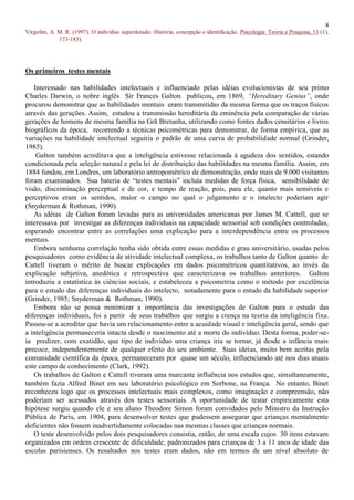 4
Virgolim, A. M. R. (1997). O indivíduo superdotado: História, concepção e identificação. Psicologia: Teoria e Pesquisa, 13 (1),
             173-183).




Os primeiros testes mentais

   Interessado nas habilidades intelectuais e influenciado pelas idéias evolucionistas de seu primo
Charles Darwin, o nobre inglês Sir Frances Galton publicou, em 1869, “Hereditary Genius”, onde
procurou demonstrar que as habilidades mentais eram transmitidas da mesma forma que os traços físicos
através das gerações. Assim, estudou a transmissão hereditária da eminência pela comparação de várias
gerações de homens de mesma família na Grã Bretanha, utilizando como fontes dados censitários e livros
biográficos da época, recorrendo a técnicas psicométricas para demonstrar, de forma empírica, que as
variações na habilidade intelectual seguiria o padrão de uma curva de probabilidade normal (Grinder,
1985).
    Galton também acreditava que a inteligência estivesse relacionada à agudeza dos sentidos, estando
condicionada pela seleção natural e pela lei de distribuição das habilidades na mesma família. Assim, em
1884 fundou, em Londres, um laboratório antropométrico de demonstração, onde mais de 9.000 visitantes
foram examinados. Sua bateria de “testes mentais” incluía medidas de força física, sensibilidade de
visão, discriminação perceptual e de cor, e tempo de reação, pois, para ele, quanto mais sensíveis e
perceptivos eram os sentidos, maior o campo no qual o julgamento e o intelecto poderiam agir
(Snyderman & Rothman, 1990).
   As idéias de Galton foram levadas para as universidades americanas por James M. Cattell, que se
interessava por investigar as diferenças individuais na capacidade sensorial sob condições controladas,
esperando encontrar entre as correlações uma explicação para a interdependência entre os processos
mentais.
   Embora nenhuma correlação tenha sido obtida entre essas medidas e grau universitário, usadas pelos
pesquisadores como evidência de atividade intelectual complexa, os trabalhos tanto de Galton quanto de
Cattell tiveram o mérito de buscar explicações em dados psicométricos quantitativos, ao invés da
explicação subjetiva, anedótica e retrospectiva que caracterizava os trabalhos anteriores. Galton
introduziu a estatística às ciências sociais, e estabeleceu a psicometria como o método por excelência
para o estudo das diferenças individuais do intelecto, notadamente para o estudo da habilidade superior
(Grinder, 1985; Snyderman & Rothman, 1990).
   Embora não se possa minimizar a importância das investigações de Galton para o estudo das
diferenças individuais, foi a partir de seus trabalhos que surgiu a crença na teoria da inteligência fixa.
Passou-se a acreditar que havia um relacionamento entre a acuidade visual e inteligência geral, sendo que
a inteligência permaneceria intacta desde o nascimento até a morte do indivíduo. Desta forma, poder-se-
ia predizer, com exatidão, que tipo de indivíduo uma criança iria se tornar, já desde a infância mais
precoce, independentemente de qualquer efeito do seu ambiente. Suas idéias, muito bem aceitas pela
comunidade científica da época, permaneceram por quase um século, influenciando até nos dias atuais
este campo de conhecimento (Clark, 1992).
   Os trabalhos de Galton e Cattell tiveram uma marcante influência nos estudos que, simultaneamente,
também fazia Alfred Binet em seu laboratório psicológico em Sorbone, na França. No entanto, Binet
reconheceu logo que os processos intelectuais mais complexos, como imaginação e compreensão, não
poderiam ser acessados através dos testes sensoriais. A oportunidade de testar empiricamente esta
hipótese surgiu quando ele e seu aluno Theodore Simon foram convidados pelo Ministro da Instrução
Pública de Paris, em 1904, para desenvolver testes que pudessem assegurar que crianças mentalmente
deficientes não fossem inadvertidamente colocadas nas mesmas classes que crianças normais.
   O teste desenvolvido pelos dois pesquisadores consistia, então, de uma escala cujos 30 itens estavam
organizados em ordem crescente de dificuldade, padronizados para crianças de 3 a 11 anos de idade das
escolas parisienses. Os resultados nos testes eram dados, não em termos de um nível absoluto de
 