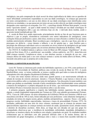 5
Virgolim, A. M. R. (1997). O indivíduo superdotado: História, concepção e identificação. Psicologia: Teoria e Pesquisa, 13 (1),
             173-183).


inteligência, mas pela comparação da idade mental do aluno (eqüivalência de idade com as questões de
maior dificuldade corretamente respondidas) ou com sua idade cronológica. As crianças que passavam
em testes correspondentes a um ano ou dois abaixo de sua idade cronológica eram identificadas como
inferiores ou retardadas; e as que passavam em testes um ano ou dois além de sua idade cronológica eram
designadas como superiores ou avançadas. Em 1911, o psicólogo alemão William Stern propôs o uso do
termo “quociente mental”, no qual a idade mental da criança é dividida por sua idade cronológica. O
Quociente de Inteligência (QI) a que nos referimos hoje em dia é derivado desta medida, sendo o
quociente mental multiplicado por 100.
   A escala de Binet teve ampla repercussão, principalmente devido ao fato de que funcionou para os
objetivos a que se propôs, mostrando-se consistente com outros indicadores de inteligência, como
avaliações feitas por professores e pares; além disso, mostrou ser mais eficiente e confiável do que outras
medidas anteriormente utilizadas. Binet reconhecia que a inteligência - seja ela o que fosse, pois não se
preocupou em defini-la - cresce durante a infância, e era de opinião que o mais frutífero para a
psicologia das diferenças individuais seria se concentrar em níveis relativos da inteligência do que tentar
medir um conceito tão nebuloso quanto este em termos absolutos (Snyderman & Rothman, 1990).
   Em 1910 H. H. Goddard traduziu e aplicou o teste de Binet em 400 crianças “oligofrênicas” de uma
escola em New Jersey, EUA, e, satisfeito por sua exatidão, voltou a aplicá-la, em 1911, desta feita com
2000 crianças normais. Completou-se assim, e com absoluto sucesso, a transição de seu uso com
crianças abaixo da média para o uso com crianças normais e acima da média (Davis & Rimm, 1989),
iniciando uma prática que se perpetua até os dias atuais.

Terman e a controvérsia no uso dos testes

   Lewis M. Terman se interessou pelo estudo das habilidades superiores e, em 1916, como professor de
psicologia da Universidade de Stanford, publicou uma revisão da escala de Binet de 1911. A escala
Stanford-Binet, como se tornou conhecida, se tornou o padrão pelo qual todos os testes de inteligência
subseqüentes têm sido julgados (Snyderman & Rothman, 1990).
   O status dos testes mentais elevou-se ainda mais quando passou a ser massivamente utilizado na
seleção de recrutas do exército americano durante a I Guerra Mundial, o que marcou o início de uma
controvérsia pública sobre os resultados dos testes de inteligência. Tais discussões levaram também a um
debate que perdura na atualidade, trazendo à baila considerações sobre hereditariedade versus ambiente,
a natureza da inteligência e a própria adequação do uso de testes, que motivaram importantes pesquisas
nos últimos 60 anos e trouxeram uma nova consciência sobre o uso dos testes.
   A primeira pesquisa significativa a respeito das habilidades mentais superiores foi, sem dúvida
alguma, o estudo longitudinal empreendido por Terman em 1920, com subsídio governamental (Terman,
1975). Cerca de 1500 crianças de séries elementares da Califórnia (700 do sexo feminino e 800 do sexo
masculino) com QI de 140 ou mais, foram indicadas por seus professores como altamente inteligentes, e
estudadas em termos de origens raciais, gênero, medidas antropométricas, aspectos físicos e de saúde,
progresso escolar, habilidades especializadas, interesses e traços de personalidade (Terman, 1975). Os
resultados, publicados em uma série de cinco volumes, mostraram que as crianças da amostra eram
apreciavelmente superiores às crianças normais em termos de saúde, ajustamento social, atitudes morais
e domínio de disciplinas escolares. Além disso, ao longo das seis décadas em que este grupo foi
acompanhado, observou-se que a incidência de mortalidade, enfermidade, insanidade, delinqüência e
alcoolismo se mostrava abaixo da incidência com relação à população em geral. Os resultados também
evidenciaram que os indivíduos com alto potencial diferiam entre si de muitas formas, não se
constituindo um grupo homogêneo; as diferenças entre o mais e o menos bem sucedido indivíduo no
 