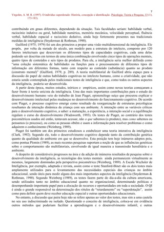 7
Virgolim, A. M. R. (1997). O indivíduo superdotado: História, concepção e identificação. Psicologia: Teoria e Pesquisa, 13 (1),
             173-183).


contribuindo em graus diferentes, dependendo da situação. Tais faculdades seriam: habilidade verbal,
raciocínio indutivo ou geral, habilidade numérica, memória mecânica, velocidade perceptual, fluência
verbal, habilidade espacial e raciocínio dedutivo, ainda hoje fortemente presentes nas tradicionais
medidas de inteligência (Snyderman & Rothman, 1990).
   Guilford (1975; 1979) foi um dos primeiros a propor uma visão multidimensional da inteligência. Ele
propôs, por volta da metade do século, um modelo para a estrutura do intelecto, composto por 120
fatores intelectuais que descreviam os diferentes tipos de capacidades cognitivas, cada uma delas
podendo ser descritas em termos de uma única combinação envolvendo cinco tipos de operações mentais,
quatro tipos de conteúdos e seis tipos de produtos. Para ele, a inteligência seria melhor definida como
“uma coleção sistemática de habilidades ou funções para o processamento de diferentes tipos de
informação em diferentes formas, tanto com respeito ao conteúdo (substância) quanto ao produto
(construto mental)” (Guilford, 1979, p. 289). A teoria multifatorial de Guilford abriu espaço para a
discussão do papel de outras habilidades cognitivas no intelecto humano, como a criatividade, que não
estaria sendo contemplada pelos tradicionais testes de inteligência e que, como todos os outros aspectos
da inteligência, poderia ser desenvolvida.
   A partir desta época, muitos estudos, teóricos e empíricos, assim como novas teorias começaram a
fazer frente à teoria unicista da inteligência. Uma das mais importantes contribuições para o estudo do
desenvolvimento humano veio do trabalho de Jean Piaget, epistemólogo suíço que procurou explicar o
desenvolvimento intelectual pelas mudanças no desenvolvimento do funcionamento cognitivo. De acordo
com Piaget, o processo cognitivo emerge como resultado da reorganização de estruturas psicológicas
resultantes da interação dinâmica da criança com seu ambiente. A interação entre as variáveis críticas
para o desenvolvimento cognitivo, a saber: a maturação, a experiência, a interação social e a equilibração
regulam o curso do desenvolvimento (Wadsworth, 1993). Os testes de Piaget, ao contrário dos testes
psicométricos usados até então, tentavam acessar, não o que sabemos (o produto), mas como sabemos ou
pensamos (o processo), ou como as pessoas obtêm e usam a informação para resolver problemas e como
adquirem o conhecimento (Weinberg, 1989).
   Piaget foi também um dos primeiros estudiosos a estabelecer uma teoria interativa da inteligência
(Clark, 1992). Segundo ele, todo o desenvolvimento cognitivo depende tanto da contribuição genética
quanto da qualidade do ambiente em que se desenvolve. Esta posição tem hoje inúmeros adeptos pois,
como pontua Plomin (1989), as mais recentes pesquisas suportam a noção de que as influências genéticas
sobre o comportamento são multifatoriais, envolvendo de igual maneira a transmissão hereditária e o
ambiente.
   A despeito de consideráveis progressos na área e da adição de inúmeros resultados de pesquisa sobre o
desenvolvimento da inteligência, as tecnologias dos testes mentais ainda permanecem virtualmente as
mesmos, largamente dominadas pela perspectiva psicométrica (Weinberg, 1989). A Escala Wechsler de
Inteligência, por exemplo, adaptada e revista, assim como o teste Stanford-Binet são os dois testes mais
amplamente utilizados para o levantamento das necessidades especiais das crianças no âmbito
educacional, sendo úteis para medir alguns dos mais importantes aspectos da inteligência (Snyderman &
Rothman, 1990). Segundo Weinberg (1989), os testes fazem parte do dia-a-dia da cultura americana,
sendo utilizados tanto no âmbito educacional quanto no organizacional, determinando políticas e
desempenhando importante papel para a alocação de recursos e oportunidades em toda a sociedade. O QI
é ainda o grande responsável na determinação dos rótulos de “retardamento” ou “superdotação”, assim
como para definir quem deve receber educação especial e outras oportunidades educacionais.
   No entanto, a discussão que paira hoje não se refere apenas ao valor dos testes, mas sim a uma cautela
no seu uso indiscriminado ou isolado. Questionado o conceito de inteligência, coloca-se em evidência
outros métodos que poderiam facilitar a aprendizagem e o desenvolvimento infantil, e outras
 