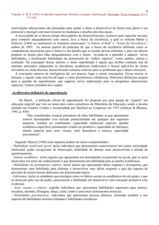8
Virgolim, A. M. R. (1997). O indivíduo superdotado: História, concepção e identificação. Psicologia: Teoria e Pesquisa, 13 (1),
             173-183).


intervenções educacionais são planejadas para ajudar o aluno a desenvolver de forma mais plena o seu
potencial e interagir com mais recursos às mudanças e desafios dos dias atuais.
   A necessidade de se buscar atingir altos padrões de desenvolvimento, inclusive para capacitar um país
para competir adequadamente com outros, leva à busca da excelência, a qual se referem Maker e
Schiever (1984) ao analisarem os relatórios americanos “A Nation of Risk” e “Action for Excellence”,
ambos de 1983. As autoras partem do princípio de que a busca da excelência (definida como as
competências necessárias para o futuro) é um desafio que as escolas devem enfrentar, e para isto devem
preparar os alunos para lidar adequadamente com o futuro, levando-os a aprender e adquirir novas
habilidades, e focalizando habilidades de pensamento de “ordem superior”, como análise, síntese e
avaliação. Na concepção dessas autoras, o aluno superdotado é aquele que melhor condição tem de
entender princípios subjacentes às disciplinas acadêmicas tradicionais e buscar aplicá-los de forma
inovadora em áreas diversas, desenvolvendo soluções criativas para os problemas que o futuro oferecerá.
   A concepção anterior de inteligência dá, aos poucos, lugar a outras concepções. Novas teorias se
formam, e aquela visão unicista dá lugar a visões pluralísticas e dinâmicas. Diferentes definições surgem
para a questão da superdotação, que sugerem novas implicações para os programas educacionais
especiais. Vamos considerá-las a seguir.

As diferentes definições de superdotação

     No Brasil, a definição oficial de superdotação foi proposta por uma equipe de “experts” em
educação especial que veio ao nosso país como consultores do Ministério da Educação, sendo a mesma
adotada nos Estados Unidos e recomendada por Marland ao Congresso em 1972 (Alencar & Blumen,
1993, p. 850):
            “São consideradas crianças portadoras de altas habilidades as que apresentam
         notável desempenho e/ou elevada potencialidade em qualquer dos seguintes
         aspectos, isolados ou combinados: capacidade intelectual superior; aptidão
         acadêmica específica; pensamento criador ou produtivo; capacidade de liderança;
         talento especial para artes visuais, artes dramáticas e música; capacidade
         psicomotora”.

   Segundo Alencar (1986) estes aspectos podem ser assim compreendidos:
- Habilidade intelectual geral: inclui indivíduos que demonstram características tais como: curiosidade
intelectual, poder excepcional de observação, habilidade de abstrair mais desenvolvida e atitude de
questionamento.
- Talento acadêmico: inclui aqueles que apresentam um desempenho excepcional na escola, que se saem
muito bem em testes de conhecimento e que demonstram alta habilidade para as tarefas acadêmicas.
- Habilidades de pensamento criativo: inclui alunos que apresentam idéias originais e divergentes, que
demonstram uma habilidade para elaborar e desenvolver suas idéias originais e que são capazes de
perceber de muitas formas diferentes um determinado tópico.
- Liderança: inclui os estudantes que emergem como os líderes sociais ou acadêmicos de um grupo, e que
se destacam pelo uso do poder, autocontrole e habilidade em desenvolver uma interação produtiva com
os demais.
- Artes visuais e cênicas: engloba indivíduos que apresentam habilidades superiores para pintura,
escultura, desenho, filmagem, dança, canto, teatro e para tocar instrumentos musicais.
- Habilidades psicomotoras: indivíduos que apresentam proezas atléticas, incluindo também o uso
superior de habilidades motoras refinadas e habilidades mecânicas.
 