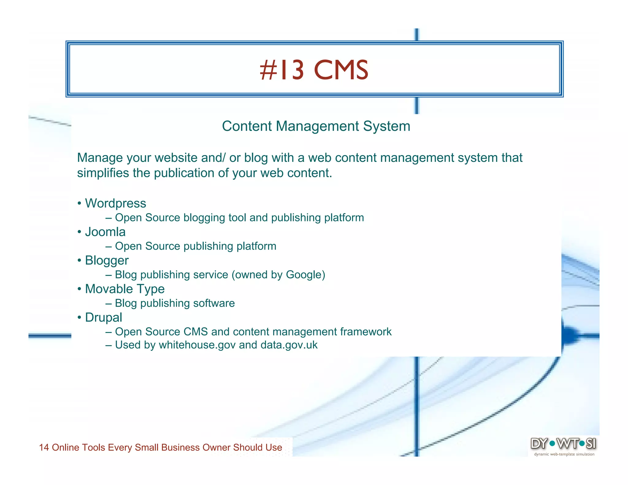 #13 CMS
                                       Content Management System

        Manage your website and/ or blog with a web content management system that
        simplifies the publication of your web content.

        • Wordpress
              – Open Source blogging tool and publishing platform
        • Joomla
              – Open Source publishing platform
        • Blogger
              – Blog publishing service (owned by Google)
        • Movable Type
              – Blog publishing software
        • Drupal
              – Open Source CMS and content management framework
              – Used by whitehouse.gov and data.gov.uk




14 Online Tools Every Small Business Owner Should Use
 