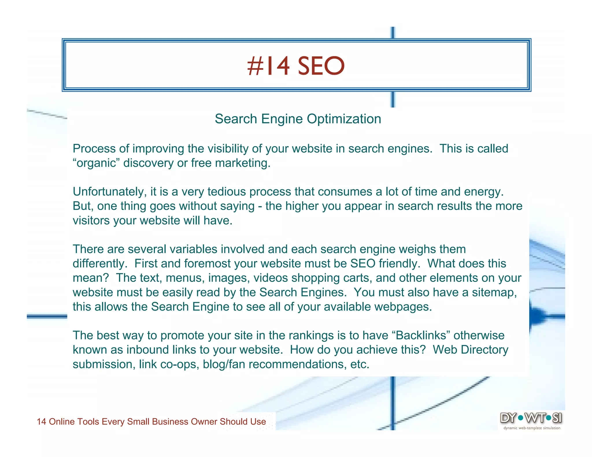 #14 SEO
                                         Search Engine Optimization

        Process of improving the visibility of your website in search engines. This is called
        “organic” discovery or free marketing.

        Unfortunately, it is a very tedious process that consumes a lot of time and energy.
        But, one thing goes without saying - the higher you appear in search results the more
        visitors your website will have.

        There are several variables involved and each search engine weighs them
        differently. First and foremost your website must be SEO friendly. What does this
        mean? The text, menus, images, videos shopping carts, and other elements on your
        website must be easily read by the Search Engines. You must also have a sitemap,
        this allows the Search Engine to see all of your available webpages.

        The best way to promote your site in the rankings is to have “Backlinks” otherwise
        known as inbound links to your website. How do you achieve this? Web Directory
        submission, link co-ops, blog/fan recommendations, etc.



14 Online Tools Every Small Business Owner Should Use
 