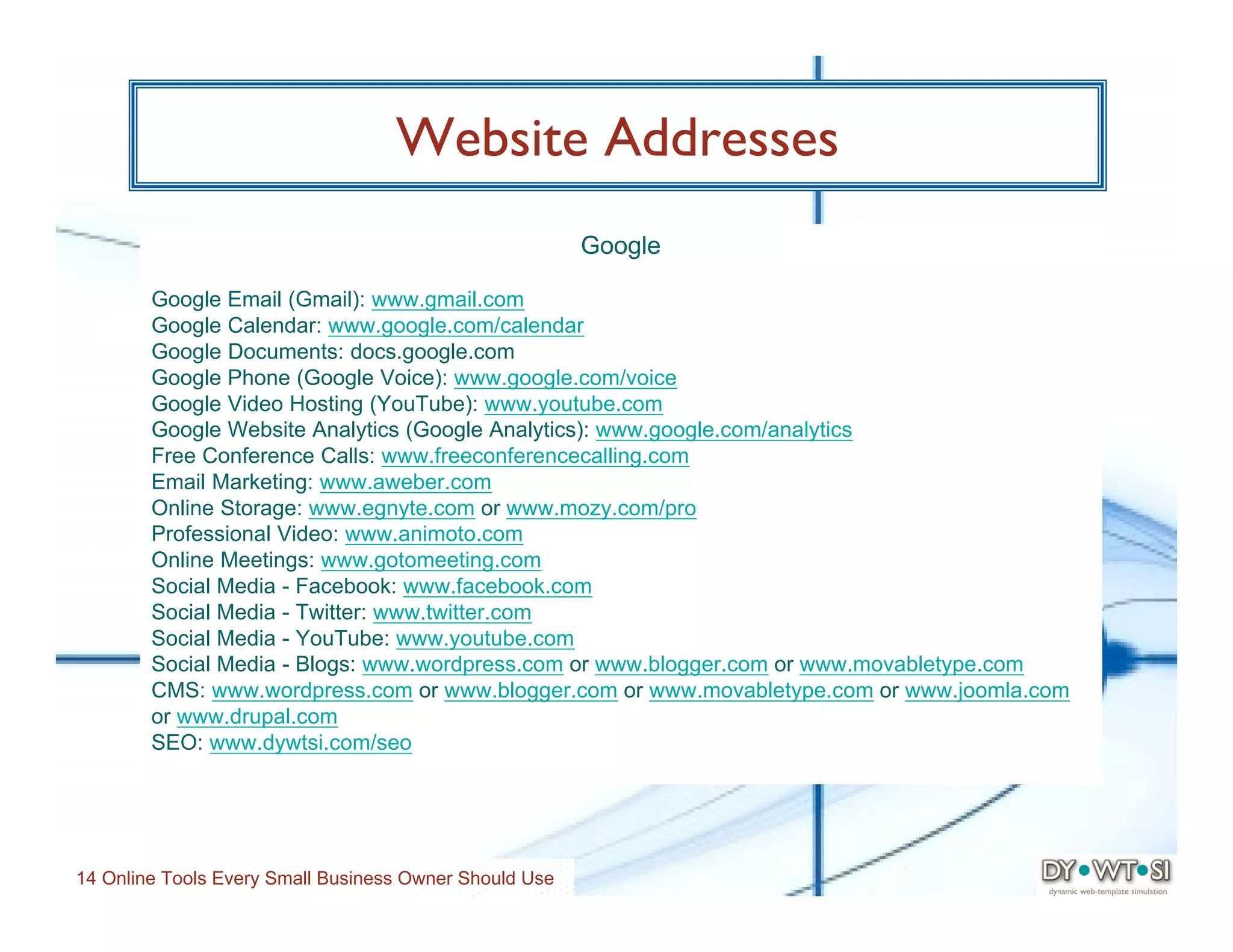 Website Addresses
                                                        Google

        Google Email (Gmail): www.gmail.com
        Google Calendar: www.google.com/calendar
        Google Documents: docs.google.com
        Google Phone (Google Voice): www.google.com/voice
        Google Video Hosting (YouTube): www.youtube.com
        Google Website Analytics (Google Analytics): www.google.com/analytics
        Free Conference Calls: www.freeconferencecalling.com
        Email Marketing: www.aweber.com
        Online Storage: www.egnyte.com or www.mozy.com/pro
        Professional Video: www.animoto.com
        Online Meetings: www.gotomeeting.com
        Social Media - Facebook: www.facebook.com
        Social Media - Twitter: www.twitter.com
        Social Media - YouTube: www.youtube.com
        Social Media - Blogs: www.wordpress.com or www.blogger.com or www.movabletype.com
        CMS: www.wordpress.com or www.blogger.com or www.movabletype.com or www.joomla.com
        or www.drupal.com
        SEO: www.dywtsi.com/seo




14 Online Tools Every Small Business Owner Should Use
 