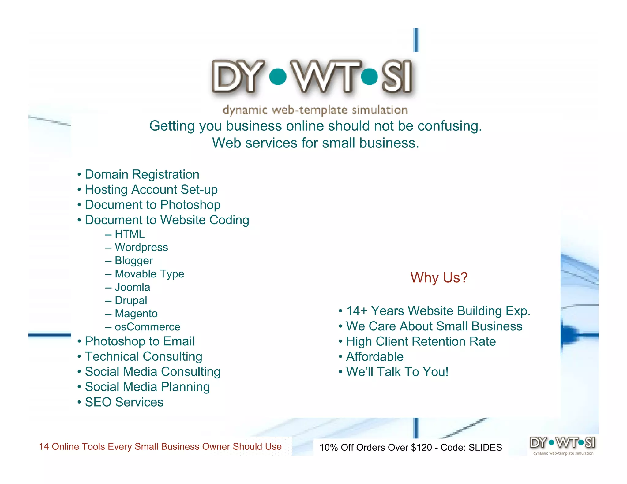Getting you business online should not be confusing.
                                  Web services for small business.

        • Domain Registration
        • Hosting Account Set-up
        • Document to Photoshop
        • Document to Website Coding
              – HTML
              – Wordpress
              – Blogger
              – Movable Type                                               Why Us?
              – Joomla
              – Drupal
              – Magento                                     • 14+ Years Website Building Exp.
              – osCommerce                                  • We Care About Small Business
        • Photoshop to Email                                • High Client Retention Rate
        • Technical Consulting                              • Affordable
        • Social Media Consulting                           • We’ll Talk To You!
        • Social Media Planning
        • SEO Services


14 Online Tools Every Small Business Owner Should Use   10% Off Orders Over $120 - Code: SLIDES
 