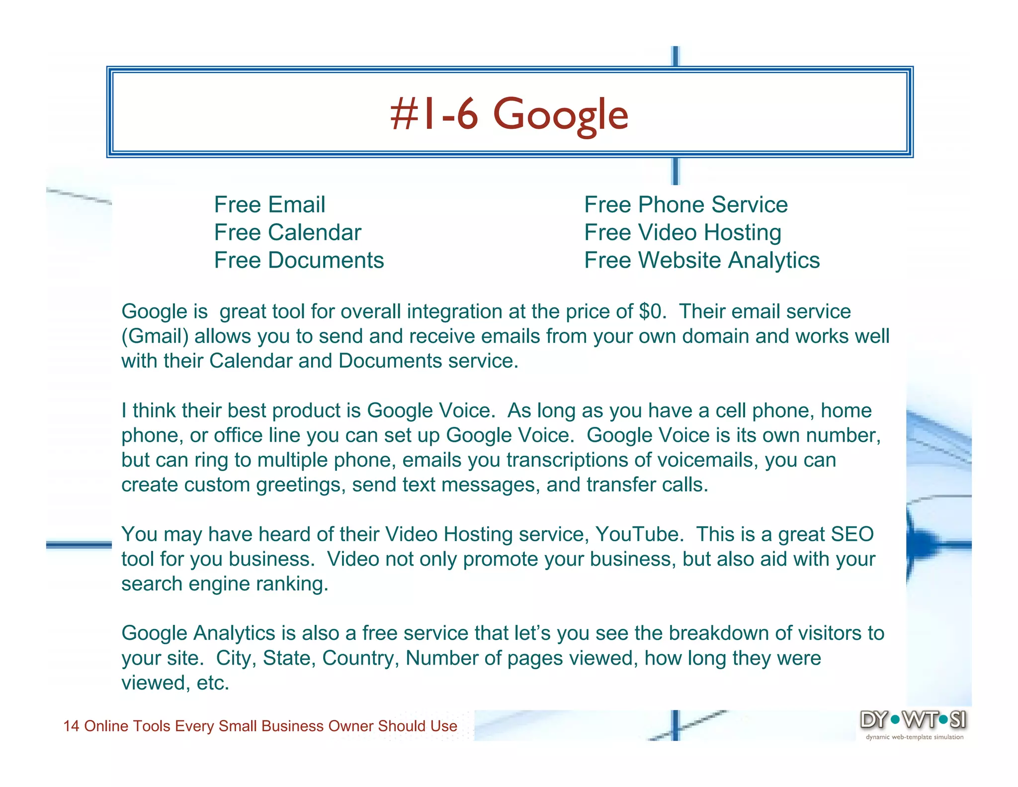 #1-6 Google
                    Free Email                             Free Phone Service
                    Free Calendar                          Free Video Hosting
                    Free Documents                         Free Website Analytics

       Google is great tool for overall integration at the price of $0. Their email service
       (Gmail) allows you to send and receive emails from your own domain and works well
       with their Calendar and Documents service.

       I think their best product is Google Voice. As long as you have a cell phone, home
       phone, or office line you can set up Google Voice. Google Voice is its own number,
       but can ring to multiple phone, emails you transcriptions of voicemails, you can
       create custom greetings, send text messages, and transfer calls.

       You may have heard of their Video Hosting service, YouTube. This is a great SEO
       tool for you business. Video not only promote your business, but also aid with your
       search engine ranking.

       Google Analytics is also a free service that let’s you see the breakdown of visitors to
       your site. City, State, Country, Number of pages viewed, how long they were
       viewed, etc.

14 Online Tools Every Small Business Owner Should Use
 