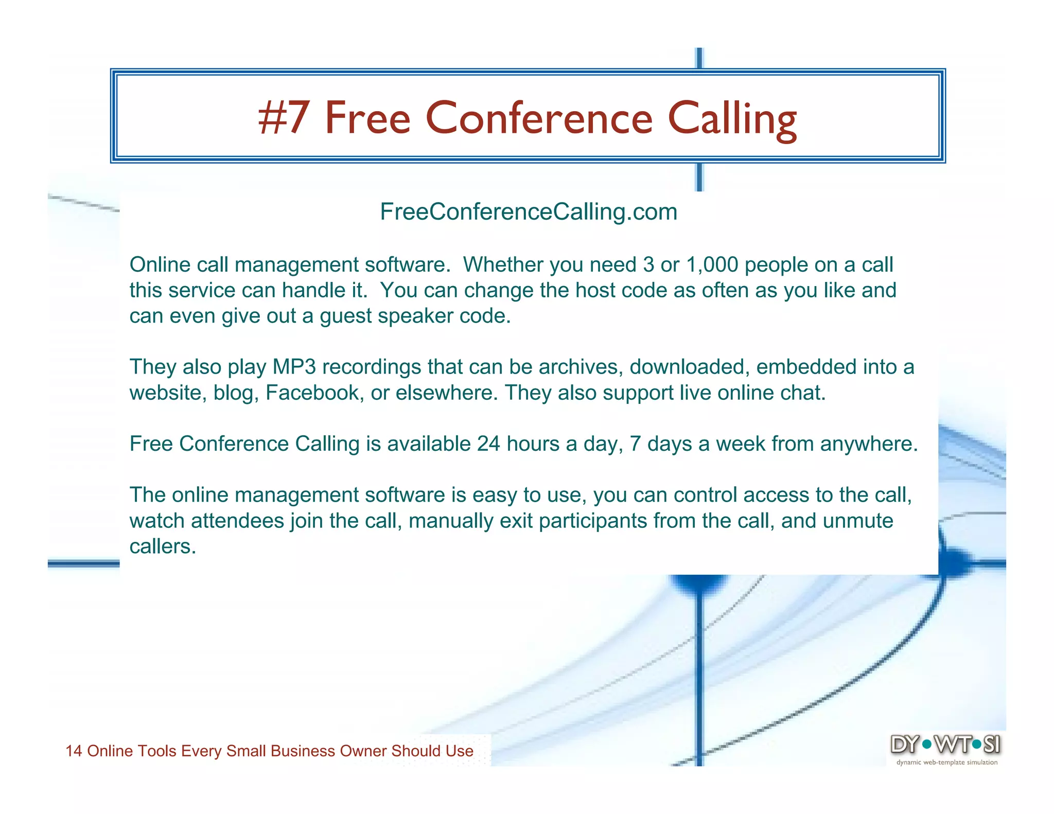 #7 Free Conference Calling
                                        FreeConferenceCalling.com

        Online call management software. Whether you need 3 or 1,000 people on a call
        this service can handle it. You can change the host code as often as you like and
        can even give out a guest speaker code.

        They also play MP3 recordings that can be archives, downloaded, embedded into a
        website, blog, Facebook, or elsewhere. They also support live online chat.

        Free Conference Calling is available 24 hours a day, 7 days a week from anywhere.

        The online management software is easy to use, you can control access to the call,
        watch attendees join the call, manually exit participants from the call, and unmute
        callers.




14 Online Tools Every Small Business Owner Should Use
 