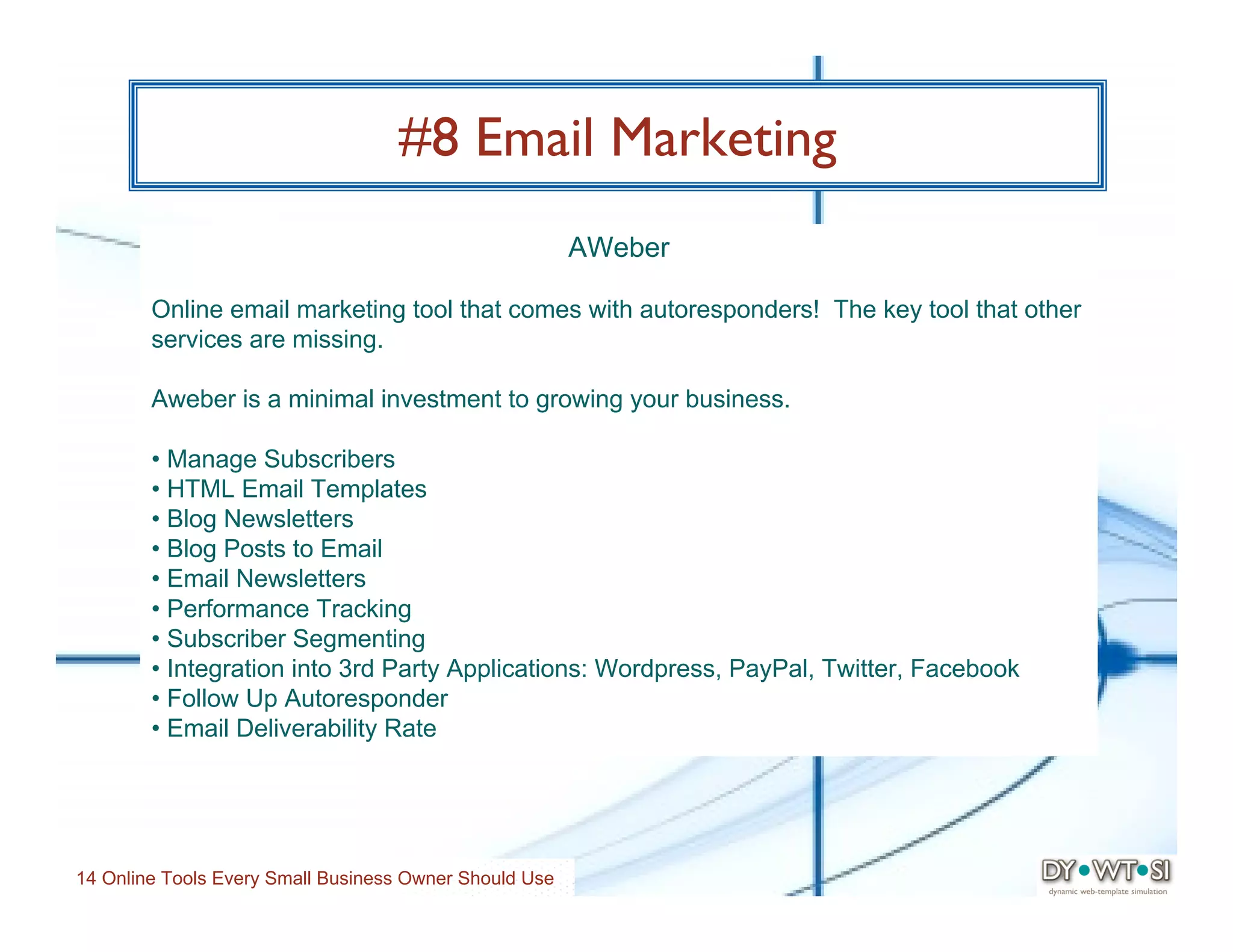 #8 Email Marketing
                                                        AWeber

        Online email marketing tool that comes with autoresponders! The key tool that other
        services are missing.

        Aweber is a minimal investment to growing your business.

        • Manage Subscribers
        • HTML Email Templates
        • Blog Newsletters
        • Blog Posts to Email
        • Email Newsletters
        • Performance Tracking
        • Subscriber Segmenting
        • Integration into 3rd Party Applications: Wordpress, PayPal, Twitter, Facebook
        • Follow Up Autoresponder
        • Email Deliverability Rate




14 Online Tools Every Small Business Owner Should Use
 