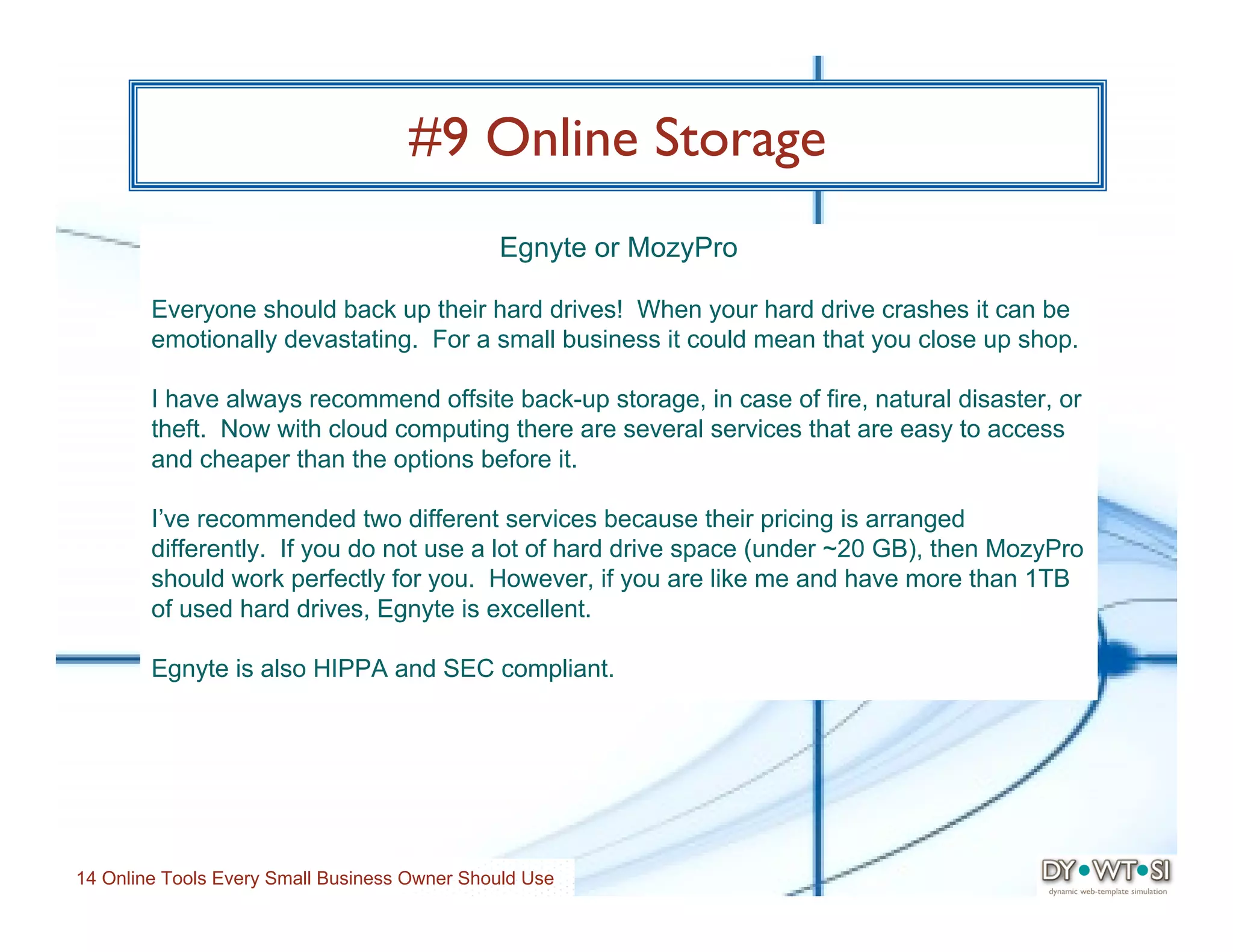 #9 Online Storage
                                              Egnyte or MozyPro

        Everyone should back up their hard drives! When your hard drive crashes it can be
        emotionally devastating. For a small business it could mean that you close up shop.

        I have always recommend offsite back-up storage, in case of fire, natural disaster, or
        theft. Now with cloud computing there are several services that are easy to access
        and cheaper than the options before it.

        I’ve recommended two different services because their pricing is arranged
        differently. If you do not use a lot of hard drive space (under ~20 GB), then MozyPro
        should work perfectly for you. However, if you are like me and have more than 1TB
        of used hard drives, Egnyte is excellent.

        Egnyte is also HIPPA and SEC compliant.




14 Online Tools Every Small Business Owner Should Use
 