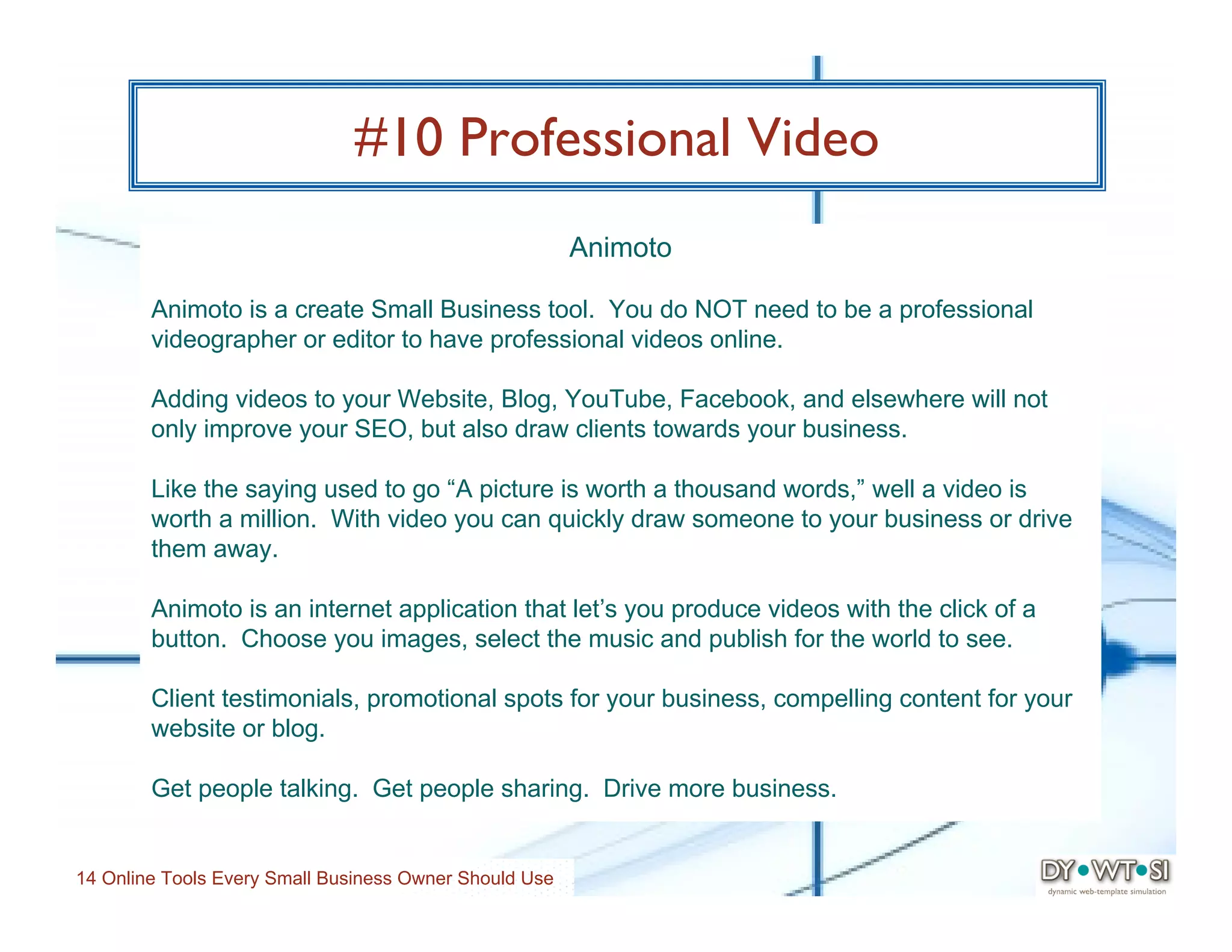 #10 Professional Video
                                                        Animoto

        Animoto is a create Small Business tool. You do NOT need to be a professional
        videographer or editor to have professional videos online.

        Adding videos to your Website, Blog, YouTube, Facebook, and elsewhere will not
        only improve your SEO, but also draw clients towards your business.

        Like the saying used to go “A picture is worth a thousand words,” well a video is
        worth a million. With video you can quickly draw someone to your business or drive
        them away.

        Animoto is an internet application that let’s you produce videos with the click of a
        button. Choose you images, select the music and publish for the world to see.

        Client testimonials, promotional spots for your business, compelling content for your
        website or blog.

        Get people talking. Get people sharing. Drive more business.


14 Online Tools Every Small Business Owner Should Use
 