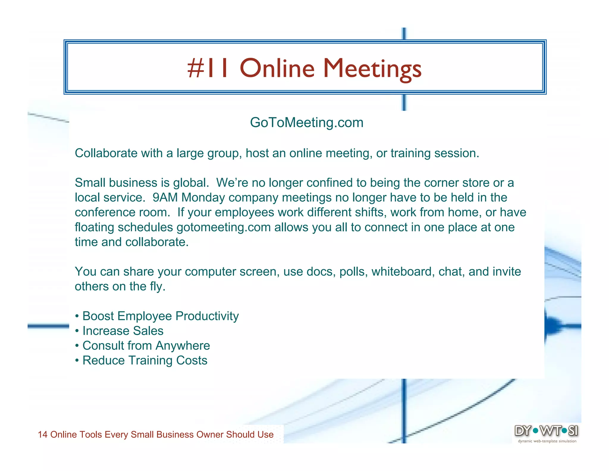 #11 Online Meetings
                                               GoToMeeting.com

        Collaborate with a large group, host an online meeting, or training session.

        Small business is global. We’re no longer confined to being the corner store or a
        local service. 9AM Monday company meetings no longer have to be held in the
        conference room. If your employees work different shifts, work from home, or have
        floating schedules gotomeeting.com allows you all to connect in one place at one
        time and collaborate.

        You can share your computer screen, use docs, polls, whiteboard, chat, and invite
        others on the fly.

        • Boost Employee Productivity
        • Increase Sales
        • Consult from Anywhere
        • Reduce Training Costs




14 Online Tools Every Small Business Owner Should Use
 