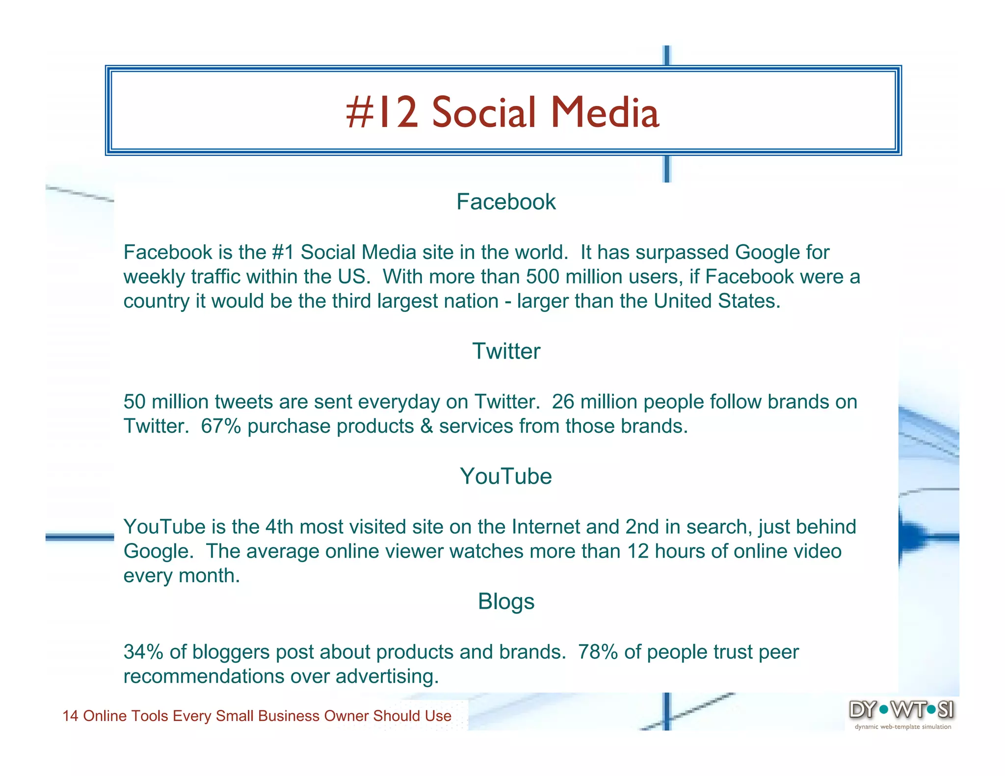 #12 Social Media
                                                        Facebook

        Facebook is the #1 Social Media site in the world. It has surpassed Google for
        weekly traffic within the US. With more than 500 million users, if Facebook were a
        country it would be the third largest nation - larger than the United States.

                                                         Twitter

        50 million tweets are sent everyday on Twitter. 26 million people follow brands on
        Twitter. 67% purchase products & services from those brands.

                                                        YouTube

        YouTube is the 4th most visited site on the Internet and 2nd in search, just behind
        Google. The average online viewer watches more than 12 hours of online video
        every month.
                                                         Blogs

        34% of bloggers post about products and brands. 78% of people trust peer
        recommendations over advertising.
14 Online Tools Every Small Business Owner Should Use
 