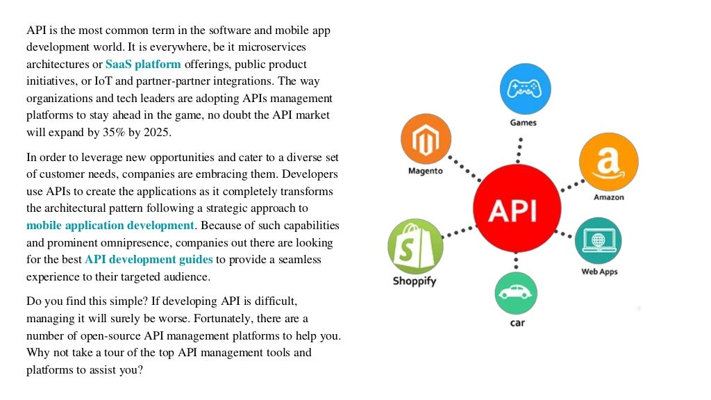 API is the most common term in the software and mobile app
development world. It is everywhere, be it microservices
architectures or SaaS platform offerings, public product
initiatives, or IoT and partner-partner integrations. The way
organizations and tech leaders are adopting APIs management
platforms to stay ahead in the game, no doubt the API market
will expand by 35% by 2025.
In order to leverage new opportunities and cater to a diverse set
of customer needs, companies are embracing them. Developers
use APIs to create the applications as it completely transforms
the architectural pattern following a strategic approach to
mobile application development. Because of such capabilities
and prominent omnipresence, companies out there are looking
for the best API development guides to provide a seamless
experience to their targeted audience.
Do you find this simple? If developing API is difficult,
managing it will surely be worse. Fortunately, there are a
number of open-source API management platforms to help you.
Why not take a tour of the top API management tools and
platforms to assist you?
 