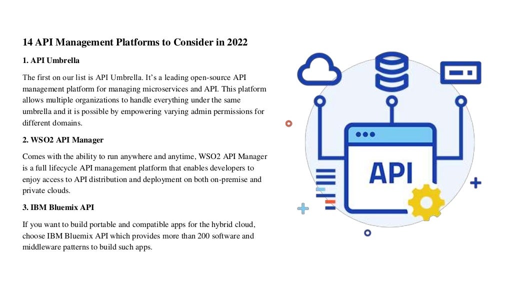 14 API Management Platforms to Consider in 2022
1. API Umbrella
The first on our list is API Umbrella. It’s a leading open-source API
management platform for managing microservices and API. This platform
allows multiple organizations to handle everything under the same
umbrella and it is possible by empowering varying admin permissions for
different domains.
2. WSO2 API Manager
Comes with the ability to run anywhere and anytime, WSO2 API Manager
is a full lifecycle API management platform that enables developers to
enjoy access to API distribution and deployment on both on-premise and
private clouds.
3. IBM Bluemix API
If you want to build portable and compatible apps for the hybrid cloud,
choose IBM Bluemix API which provides more than 200 software and
middleware patterns to build such apps.
 