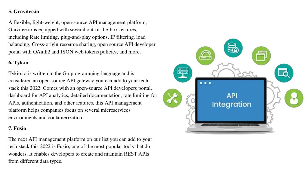 5. Gravitee.io
A flexible, light-weight, open-source API management platform,
Gravitee.io is equipped with several out-of-the-box features,
including Rate limiting, plug-and-play options, IP filtering, load
balancing, Cross-origin resource sharing, open source API developer
portal with OAuth2 and JSON web tokens policies, and more.
6. Tyk.io
Tykio.io is written in the Go programming language and is
considered an open-source API gateway you can add to your tech
stack this 2022. Comes with an open-source API developers portal,
dashboard for API analytics, detailed documentation, rate limiting for
APIs, authentication, and other features, this API management
platform helps companies focus on several microservices
environments and containerization.
7. Fusio
The next API management platform on our list you can add to your
tech stack this 2022 is Fusio, one of the most popular tools that do
wonders. It enables developers to create and maintain REST APIs
from different data types.
 