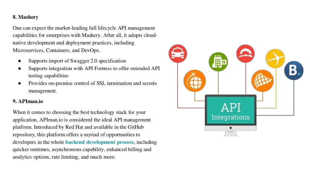 8. Mashery
One can expect the market-leading full lifecycle API management
capabilities for enterprises with Mashery. After all, it adopts cloud-
native development and deployment practices, including
Microservices, Containers, and DevOps.
● Supports import of Swagger 2.0 specification
● Supports integration with API Fortress to offer extended API
testing capabilities
● Provides on-premise control of SSL termination and secrets
management.
9. APIman.io
When it comes to choosing the best technology stack for your
application, APIman.io is considered the ideal API management
platform. Introduced by Red Hat and available in the GitHub
repository, this platform offers a myriad of opportunities to
developers in the whole backend development process, including
quicker runtimes, asynchronous capability, enhanced billing and
analytics options, rate limiting, and much more.
 