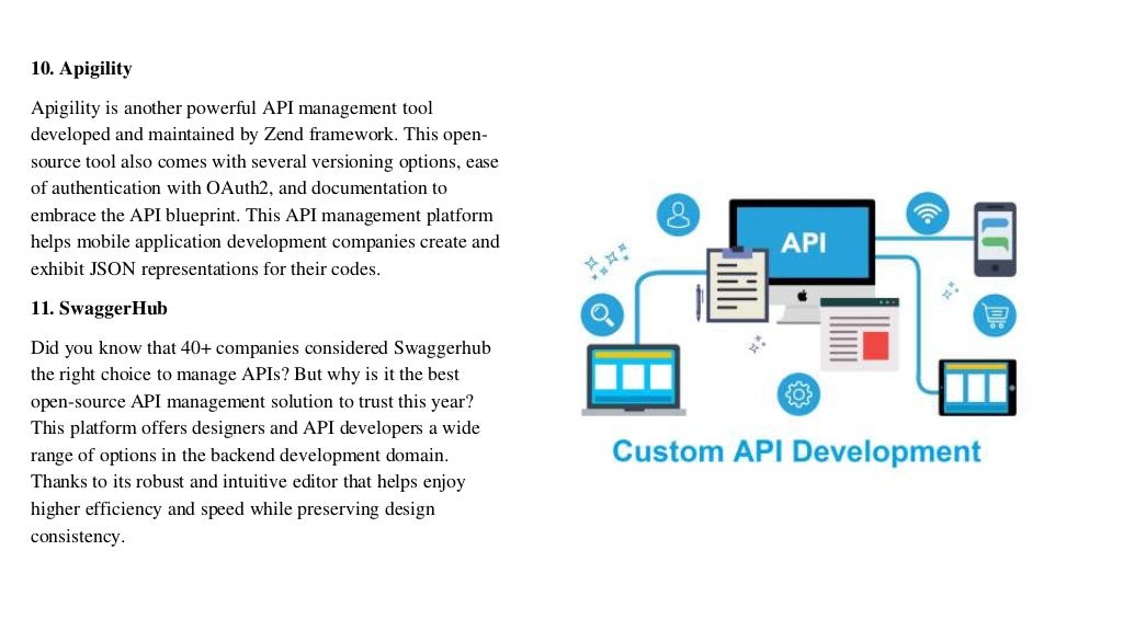 10. Apigility
Apigility is another powerful API management tool
developed and maintained by Zend framework. This open-
source tool also comes with several versioning options, ease
of authentication with OAuth2, and documentation to
embrace the API blueprint. This API management platform
helps mobile application development companies create and
exhibit JSON representations for their codes.
11. SwaggerHub
Did you know that 40+ companies considered Swaggerhub
the right choice to manage APIs? But why is it the best
open-source API management solution to trust this year?
This platform offers designers and API developers a wide
range of options in the backend development domain.
Thanks to its robust and intuitive editor that helps enjoy
higher efficiency and speed while preserving design
consistency.
 