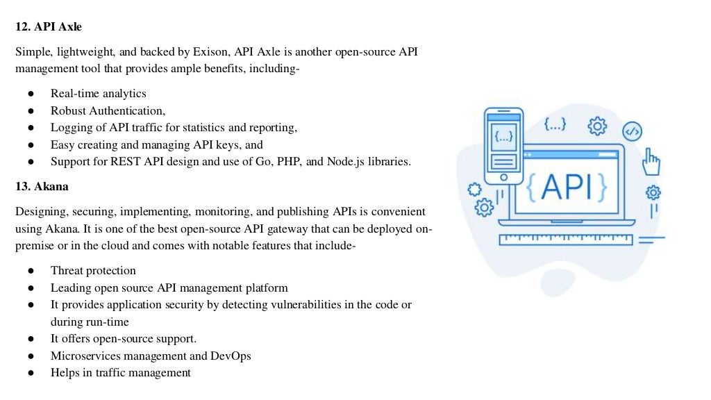 12. API Axle
Simple, lightweight, and backed by Exison, API Axle is another open-source API
management tool that provides ample benefits, including-
● Real-time analytics
● Robust Authentication,
● Logging of API traffic for statistics and reporting,
● Easy creating and managing API keys, and
● Support for REST API design and use of Go, PHP, and Node.js libraries.
13. Akana
Designing, securing, implementing, monitoring, and publishing APIs is convenient
using Akana. It is one of the best open-source API gateway that can be deployed on-
premise or in the cloud and comes with notable features that include-
● Threat protection
● Leading open source API management platform
● It provides application security by detecting vulnerabilities in the code or
during run-time
● It offers open-source support.
● Microservices management and DevOps
● Helps in traffic management
 
