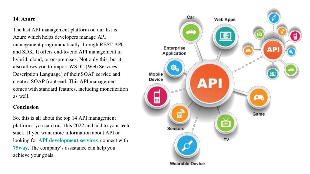 14. Azure
The last API management platform on our list is
Azure which helps developers manage API
management programmatically through REST API
and SDK. It offers end-to-end API management in
hybrid, cloud, or on-premises. Not only this, but it
also allows you to import WSDL (Web Services
Description Language) of their SOAP service and
create a SOAP front-end. This API management
comes with standard features, including monetization
as well.
Conclusion
So, this is all about the top 14 API management
platforms you can trust this 2022 and add to your tech
stack. If you want more information about API or
looking for API development services, connect with
75way. The company’s assistance can help you
achieve your goals.
 