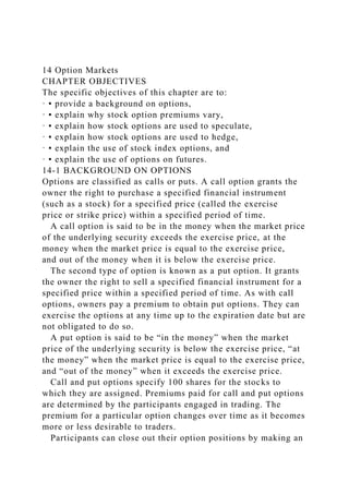 14 Option Markets
CHAPTER OBJECTIVES
The specific objectives of this chapter are to:
· ▪ provide a background on options,
· ▪ explain why stock option premiums vary,
· ▪ explain how stock options are used to speculate,
· ▪ explain how stock options are used to hedge,
· ▪ explain the use of stock index options, and
· ▪ explain the use of options on futures.
14-1 BACKGROUND ON OPTIONS
Options are classified as calls or puts. A call option grants the
owner the right to purchase a specified financial instrument
(such as a stock) for a specified price (called the exercise
price or strike price) within a specified period of time.
A call option is said to be in the money when the market price
of the underlying security exceeds the exercise price, at the
money when the market price is equal to the exercise price,
and out of the money when it is below the exercise price.
The second type of option is known as a put option. It grants
the owner the right to sell a specified financial instrument for a
specified price within a specified period of time. As with call
options, owners pay a premium to obtain put options. They can
exercise the options at any time up to the expiration date but are
not obligated to do so.
A put option is said to be “in the money” when the market
price of the underlying security is below the exercise price, “at
the money” when the market price is equal to the exercise price,
and “out of the money” when it exceeds the exercise price.
Call and put options specify 100 shares for the stocks to
which they are assigned. Premiums paid for call and put options
are determined by the participants engaged in trading. The
premium for a particular option changes over time as it becomes
more or less desirable to traders.
Participants can close out their option positions by making an
 