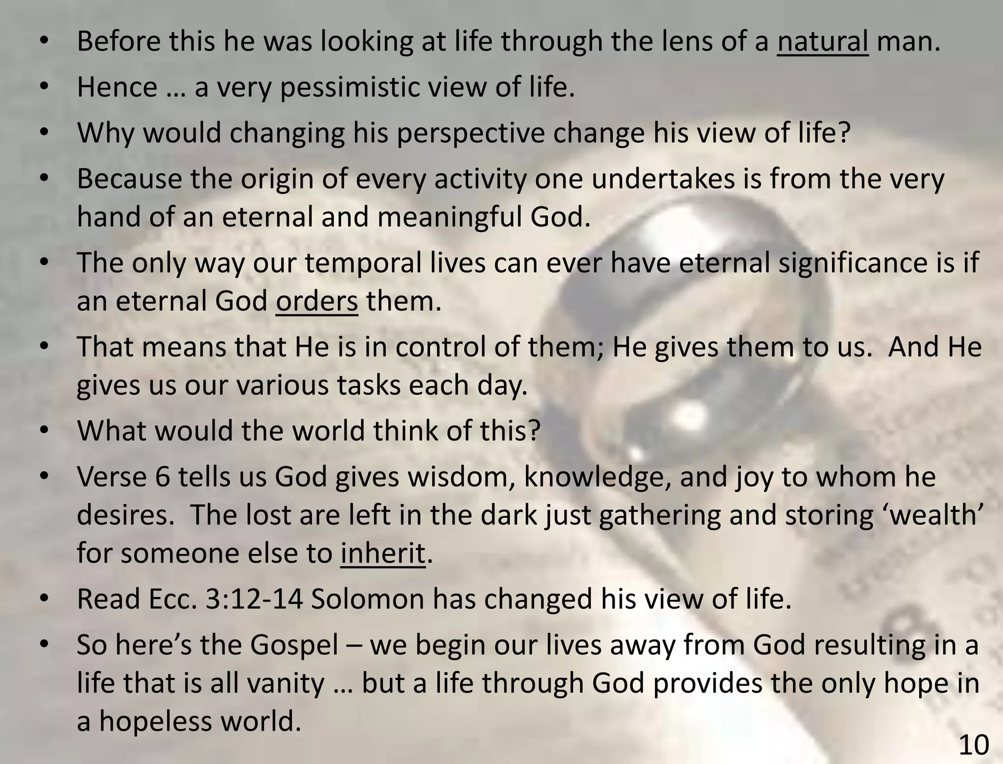 10
• Before this he was looking at life through the lens of a natural man.
• Hence … a very pessimistic view of life.
• Why would changing his perspective change his view of life?
• Because the origin of every activity one undertakes is from the very
hand of an eternal and meaningful God.
• The only way our temporal lives can ever have eternal significance is if
an eternal God orders them.
• That means that He is in control of them; He gives them to us. And He
gives us our various tasks each day.
• What would the world think of this?
• Verse 6 tells us God gives wisdom, knowledge, and joy to whom he
desires. The lost are left in the dark just gathering and storing ‘wealth’
for someone else to inherit.
• Read Ecc. 3:12-14 Solomon has changed his view of life.
• So here’s the Gospel – we begin our lives away from God resulting in a
life that is all vanity … but a life through God provides the only hope in
a hopeless world.
 
