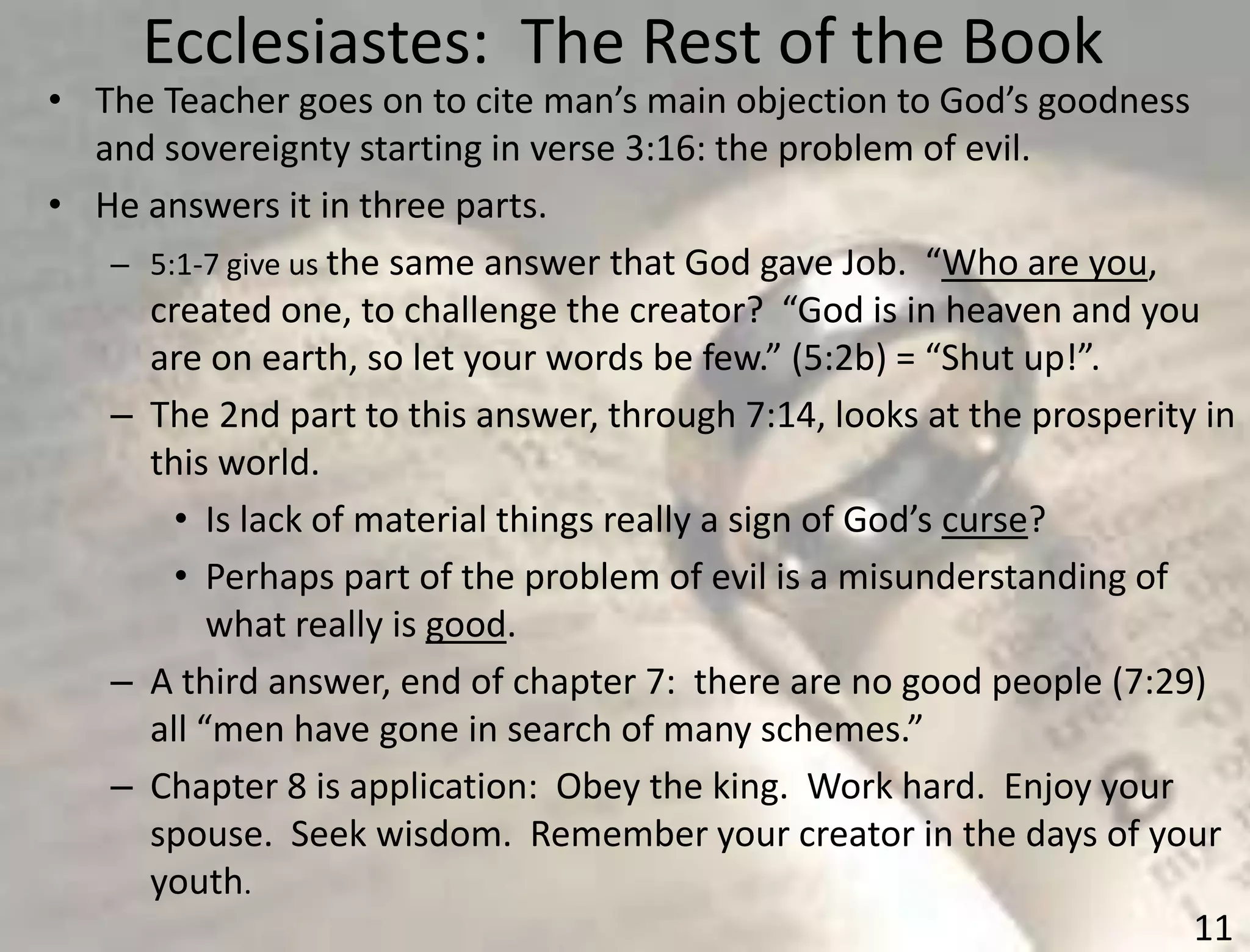 Ecclesiastes: The Rest of the Book
11
• The Teacher goes on to cite man’s main objection to God’s goodness
and sovereignty starting in verse 3:16: the problem of evil.
• He answers it in three parts.
– 5:1-7 give us the same answer that God gave Job. “Who are you,
created one, to challenge the creator? “God is in heaven and you
are on earth, so let your words be few.” (5:2b) = “Shut up!”.
– The 2nd part to this answer, through 7:14, looks at the prosperity in
this world.
• Is lack of material things really a sign of God’s curse?
• Perhaps part of the problem of evil is a misunderstanding of
what really is good.
– A third answer, end of chapter 7: there are no good people (7:29)
all “men have gone in search of many schemes.”
– Chapter 8 is application: Obey the king. Work hard. Enjoy your
spouse. Seek wisdom. Remember your creator in the days of your
youth.
 