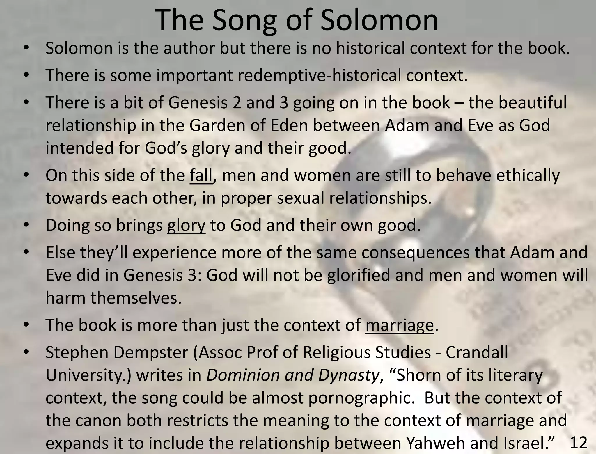 The Song of Solomon
12
• Solomon is the author but there is no historical context for the book.
• There is some important redemptive-historical context.
• There is a bit of Genesis 2 and 3 going on in the book – the beautiful
relationship in the Garden of Eden between Adam and Eve as God
intended for God’s glory and their good.
• On this side of the fall, men and women are still to behave ethically
towards each other, in proper sexual relationships.
• Doing so brings glory to God and their own good.
• Else they’ll experience more of the same consequences that Adam and
Eve did in Genesis 3: God will not be glorified and men and women will
harm themselves.
• The book is more than just the context of marriage.
• Stephen Dempster (Assoc Prof of Religious Studies - Crandall
University.) writes in Dominion and Dynasty, “Shorn of its literary
context, the song could be almost pornographic. But the context of
the canon both restricts the meaning to the context of marriage and
expands it to include the relationship between Yahweh and Israel.”
 