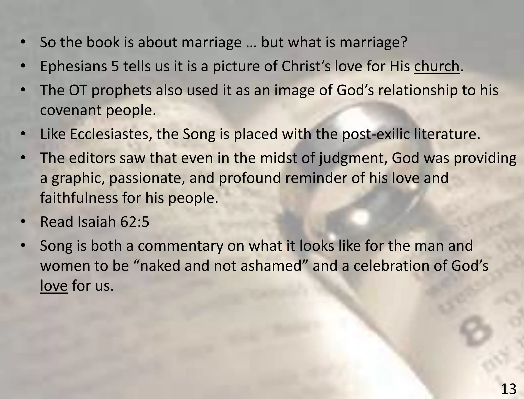 13
• So the book is about marriage … but what is marriage?
• Ephesians 5 tells us it is a picture of Christ’s love for His church.
• The OT prophets also used it as an image of God’s relationship to his
covenant people.
• Like Ecclesiastes, the Song is placed with the post-exilic literature.
• The editors saw that even in the midst of judgment, God was providing
a graphic, passionate, and profound reminder of his love and
faithfulness for his people.
• Read Isaiah 62:5
• Song is both a commentary on what it looks like for the man and
women to be “naked and not ashamed” and a celebration of God’s
love for us.
 