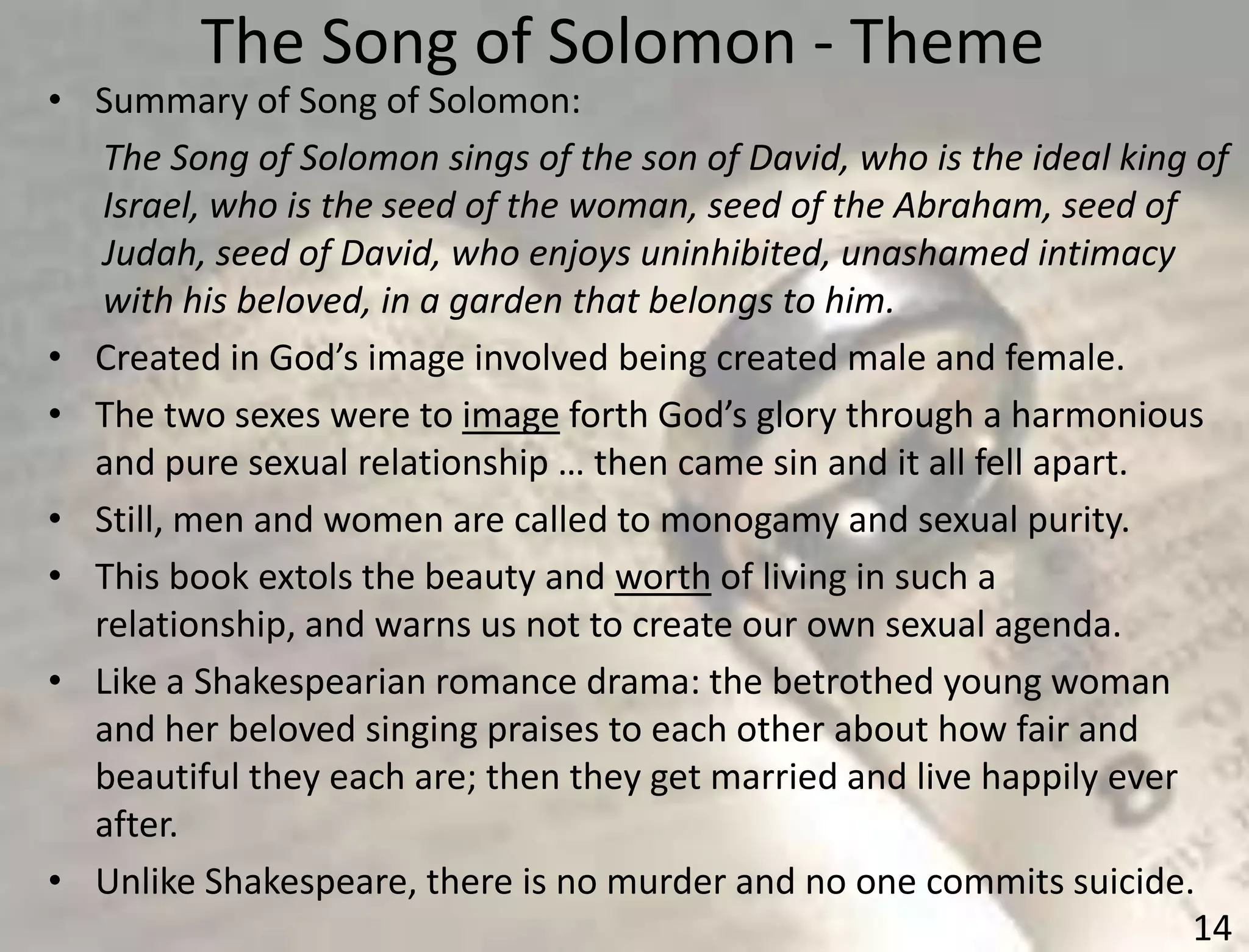 The Song of Solomon - Theme
14
• Summary of Song of Solomon:
The Song of Solomon sings of the son of David, who is the ideal king of
Israel, who is the seed of the woman, seed of the Abraham, seed of
Judah, seed of David, who enjoys uninhibited, unashamed intimacy
with his beloved, in a garden that belongs to him.
• Created in God’s image involved being created male and female.
• The two sexes were to image forth God’s glory through a harmonious
and pure sexual relationship … then came sin and it all fell apart.
• Still, men and women are called to monogamy and sexual purity.
• This book extols the beauty and worth of living in such a
relationship, and warns us not to create our own sexual agenda.
• Like a Shakespearian romance drama: the betrothed young woman
and her beloved singing praises to each other about how fair and
beautiful they each are; then they get married and live happily ever
after.
• Unlike Shakespeare, there is no murder and no one commits suicide.
 