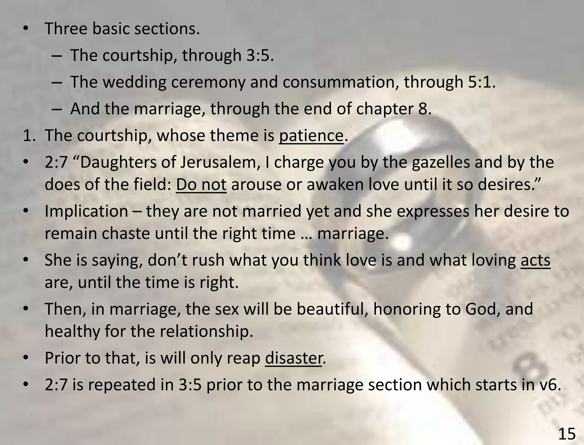 15
• Three basic sections.
– The courtship, through 3:5.
– The wedding ceremony and consummation, through 5:1.
– And the marriage, through the end of chapter 8.
1. The courtship, whose theme is patience.
• 2:7 “Daughters of Jerusalem, I charge you by the gazelles and by the
does of the field: Do not arouse or awaken love until it so desires.”
• Implication – they are not married yet and she expresses her desire to
remain chaste until the right time … marriage.
• She is saying, don’t rush what you think love is and what loving acts
are, until the time is right.
• Then, in marriage, the sex will be beautiful, honoring to God, and
healthy for the relationship.
• Prior to that, is will only reap disaster.
• 2:7 is repeated in 3:5 prior to the marriage section which starts in v6.
 