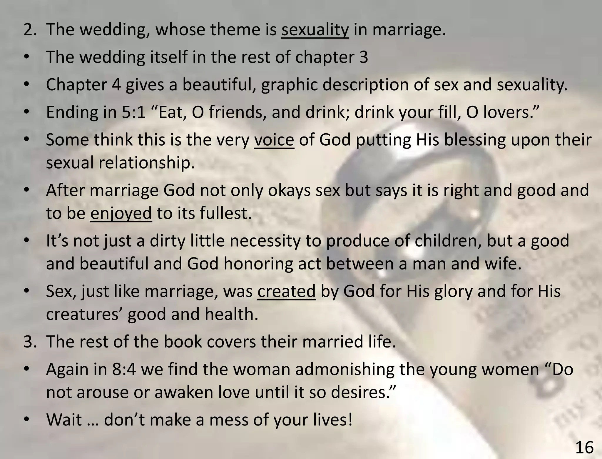 16
2. The wedding, whose theme is sexuality in marriage.
• The wedding itself in the rest of chapter 3
• Chapter 4 gives a beautiful, graphic description of sex and sexuality.
• Ending in 5:1 “Eat, O friends, and drink; drink your fill, O lovers.”
• Some think this is the very voice of God putting His blessing upon their
sexual relationship.
• After marriage God not only okays sex but says it is right and good and
to be enjoyed to its fullest.
• It’s not just a dirty little necessity to produce of children, but a good
and beautiful and God honoring act between a man and wife.
• Sex, just like marriage, was created by God for His glory and for His
creatures’ good and health.
3. The rest of the book covers their married life.
• Again in 8:4 we find the woman admonishing the young women “Do
not arouse or awaken love until it so desires.”
• Wait … don’t make a mess of your lives!
 